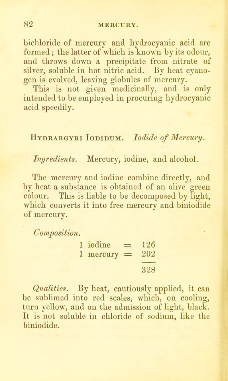 bichloride of mercury and hydrocyanic acid are formed; the latter of which is known by its odour, and throws down a precipitate from nitrate of silver, soluble in hot nitric acid. By heat cyano- gen is evolved, leaving globules of mercury. This is not given medicinally, and is only intended to be employed in procuring hydrocyanic acid speedily. Hydrargyri Iodidum. Iodide of Mercury. Ingredients. Mercury, iodine, and alcohol. The mercury and iodine combine directly, and by heat a substance is obtained of an olive green colour. This is liable to be decomposed by light, which converts it into free mercury and biuiodide of mercury. Composition. 1 iodine = 126 1 mercury = 202 328 Qualities. By heat, cautiously applied, it can be subhmed into red scales, which, on cooling, turn yellow, and on the admission of light, black. It is not soluble in chloride of sodium, like the biniodide.