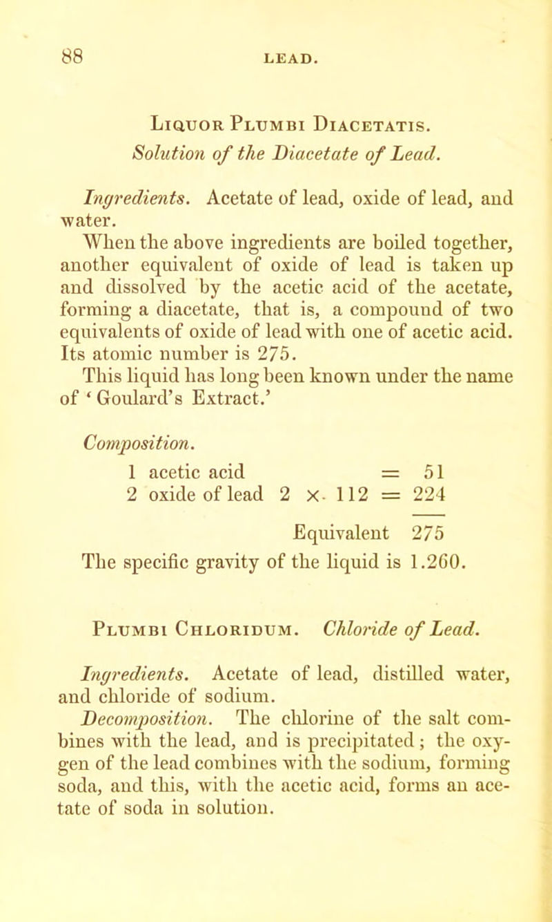 LiauoRPLUMBi Diacetatis. Solution of the Biacetate of Lead. Ingredients. Acetate of lead, oxide of lead, and water. When the above ingredients are boiled together, another equivalent of oxide of lead is taken up and dissolved by the acetic acid of the aeetate, forming a diacetate, that is, a comjjound of two equivalents of oxide of lead with one of acetic acid. Its atomic number is 275. This liquid has long been known under the name of ‘ Goulai’d’s Extract.’ Composition. 1 acetic acid = 51 2 oxide of lead 2 X- 112 = 224 Equivalent 275 The specific gravity of the liquid is 1.2C0. Pltjmbi Chloridum. Chlonde of Lead. Ingredients. Acetate of lead, distilled water, and chloride of sodium. Becomposition. The ehlorine of the salt com- bines with the lead, and is precipitated; the oxy- gen of the lead combines with the sodium, forming soda, and this, with the acetic acid, forms an ace- tate of soda in solution.