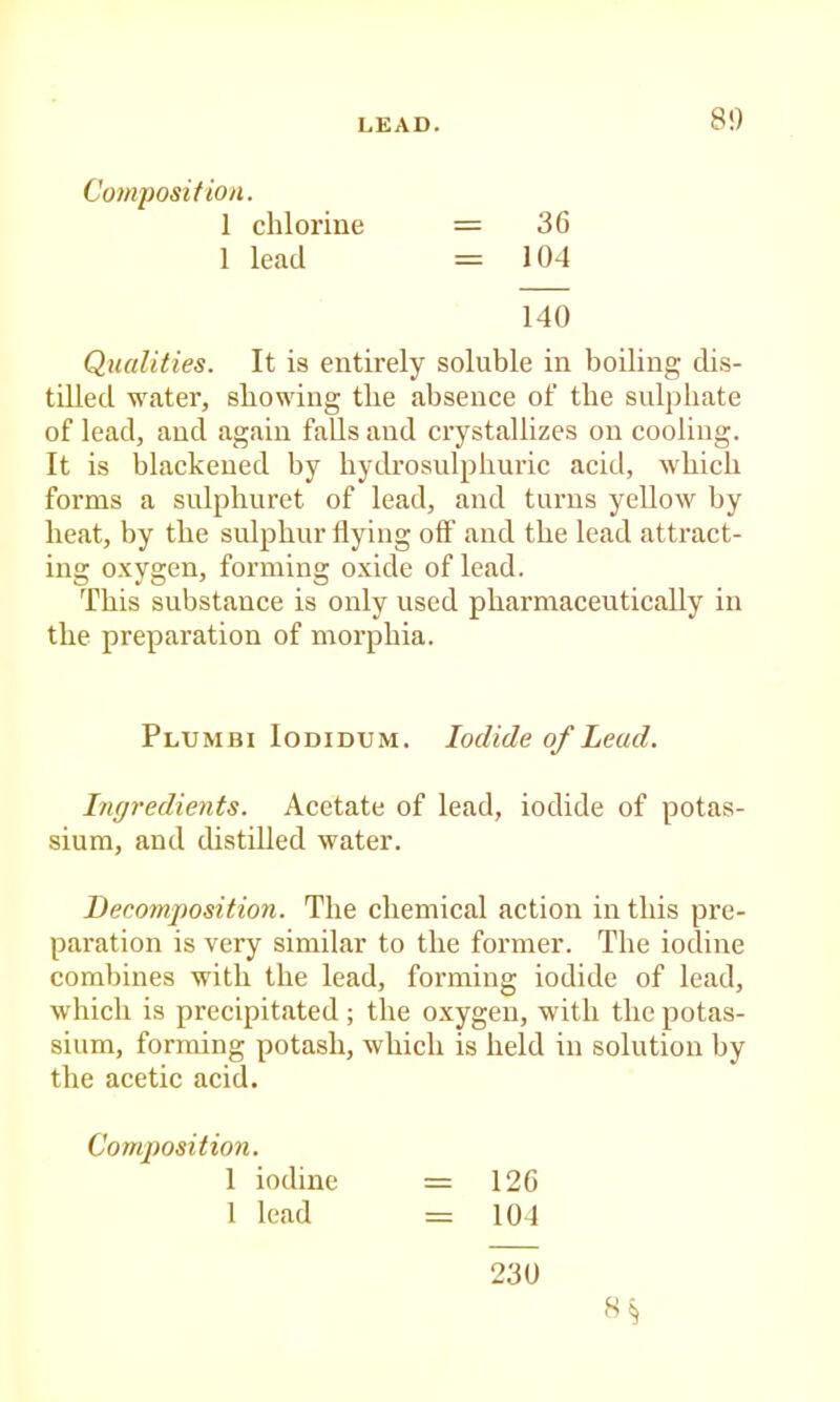 8!) Composition. 1 chlorine = 36 1 lead = 104 140 Qualities. It is entirely soluble in boiling dis- tilled water, showing the absence of the sulphate of lead, and again falls and crystallizes on cooling. It is blackened by bydrosulpburic acid, which forms a sulphuret of lead, and turns yellow by heat, by the sulphur flying off and the lead attract- ing o.xygen, forming oxide of lead. This substance is only used pharmaceutically in the preparation of morphia. Plumbi Iodidum. Iodide of Lead. Ingredients. Acetate of lead, iodide of potas- sium, and distilled water. Decomposition. The chemical action in this pre- paration is very similar to the former. The iodine combines with the lead, forming iodide of lead, which is precipitated ; the oxygen, with the potas- sium, forming potash, which is held in solution by the acetic acid. Composition. 1 iodine = 126 1 lead = 104 230