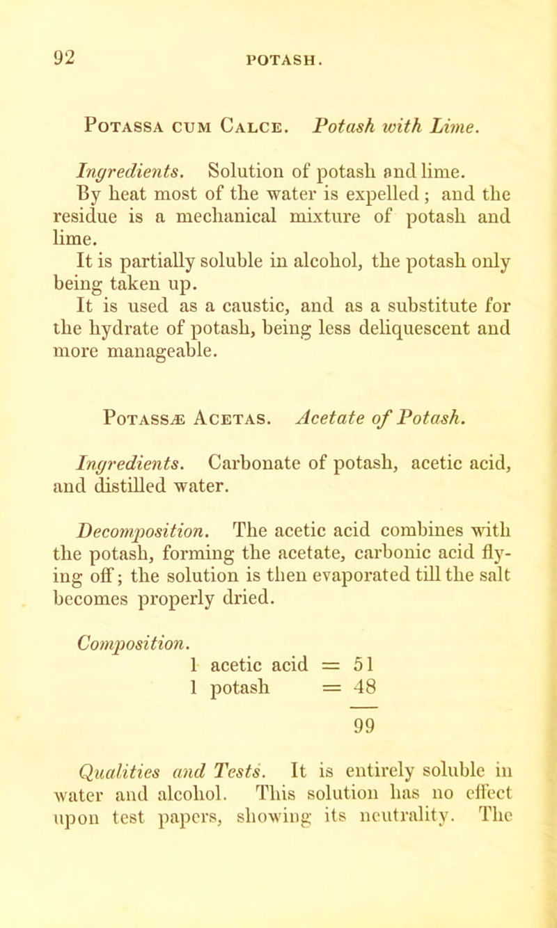 PoTASSA CUM Calce. Potusk with Lime. Ingredients. Solution of potash and lime. By heat most of the water is expelled ; and the residue is a mechanical mixture of potash and lime. It is partially soluble in alcohol, the potash only being taken up. It is used as a caustic, and as a substitute for the hydrate of potash, being less deliquescent and more manageable. PoTASSAL Acetas. Acetate of Potash. Ingredients. Carbonate of potash, acetic acid, and distdled water. Decomposition. The acetic acid combines -«ath the potash, forming the acetate, carbonic acid fly- ing ofl; the solution is then evaporated tdl the salt becomes properly dried. Composition. 1 acetic acid = 51 1 potash = 48 99 Qualities and Tests. It is entirely soluble in water and alcohol. This solution has no effect upon test papers, showing its neutrality. The