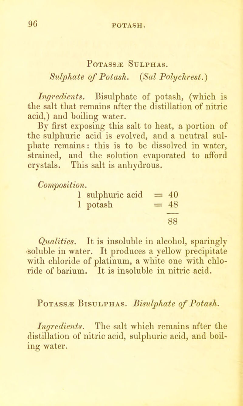 9() Potass.® Sulphas. Sulphate of Potash. {Sal Polychrest.) Ingredients. Bisulphate of potash, (which is the salt that remains after the distillation of nitric acid,) and boiling water. By first exposing this salt to heat, a portion of the sulphuric acid is evolved, and a neutral sul- phate remains: this is to be dissolved in water, strained, and the solution evaporated to afibrd crystals. This salt is anhydrous. Composition. 1 sulphuric acid =40 1 potash = 48 88 Qualities. It is insoluble in alcohol, sparingly soluble in water. It produces a yellow precipitate with chloride of platinum, a white one with chlo- ride of barium. It is insoluble in nitric acid. PoTASSAi Bisulphas. Bisulphate of Potash. Ingredients. The salt which remains after the distillation of nitric acid, sulphuric acid, and boil- ing water.