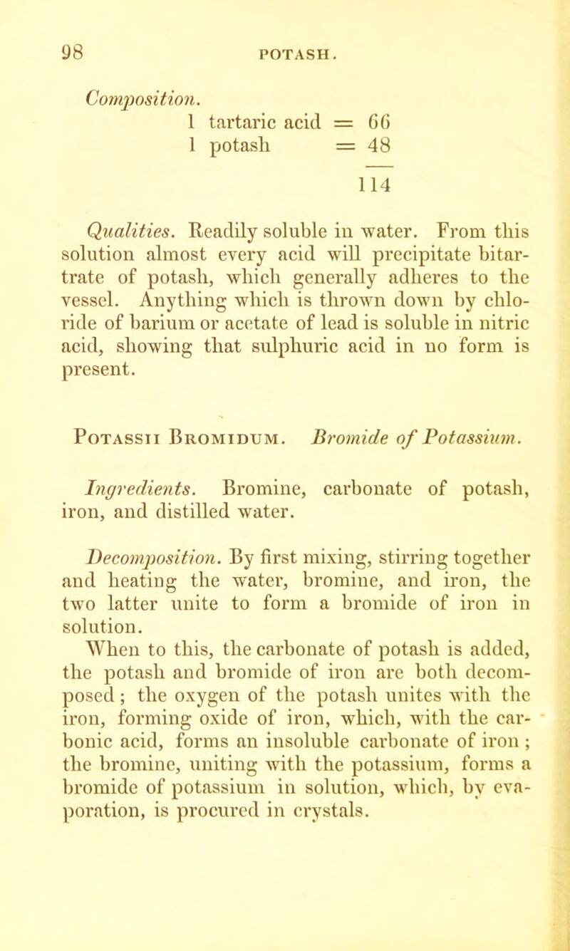 Cotnposition. 1 tartaric acid = GO 1 potash =48 114 Qualities. Readily soluble iu water. From this solution almost every acid will precipitate hitar- trate of potash, which generally adheres to the vessel. Anything which is thrown down by chlo- ride of harium or acetate of lead is soluble in nitric acid, showing that sulphuric acid in no form is present. PoTASsii Bromidum. Bromide of Potassium. Ingredients. Bromine, carbonate of potash, iron, and distilled water. Decomposition. By fii’st mixing, stiri'ing together and heating the water, bromine, and iron, the two latter unite to form a bromide of iron in solution. \Vhen to this, the carbonate of potash is added, the potash and bromide of iron are both decom- posed ; the oxygen of the potash unites with the iron, forming oxide of iron, which, with the car- bonic acid, forms an insoluble carbonate of iron ; the bromine, uniting with the potassium, forms a bromide of potassium in solution, which, hy eva- poration, is procured in crystals.