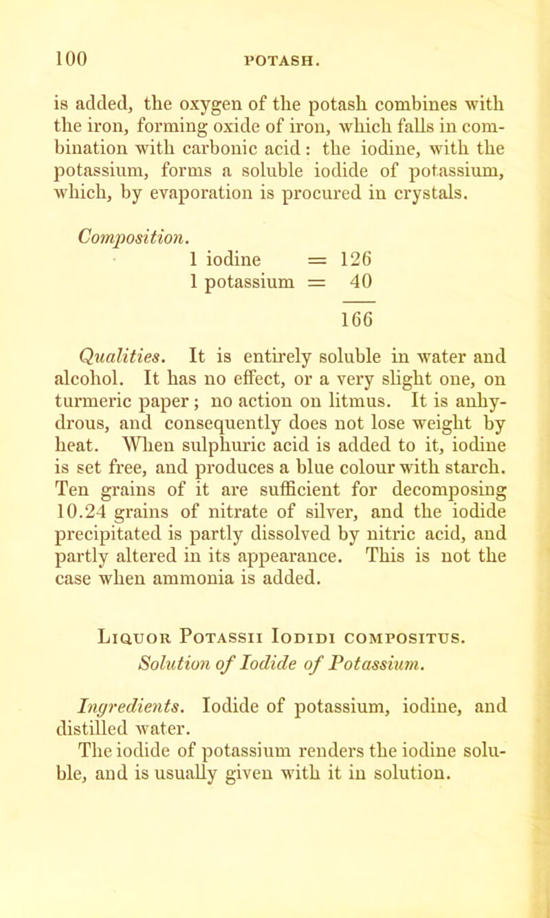 is added, the oxygen of the potash combines with the iron, forming oxide of iron, which falls in com- bination with carbonic acid: the iodine, with the potassium, forms a soluble iodide of potassium, which, by evaporation is procured in crystals. Composition. 1 iodine = 126 1 potassium = 40 166 Qualities. It is entirely soluble in water and alcohol. It has no effect, or a very slight one, on turmeric paper; no action on litmus. It is anhy- drous, and consequently does not lose weight by heat. Wlien sulphuric acid is added to it, iodine is set free, and produces a blue colour with starch. Ten grains of it are sufficient for decomposing 10.24 grains of nitrate of silver, and the iodide precipitated is partly dissolved by nitric acid, and partly altei’ed in its appearance. This is not the case when ammonia is added. Liquor Potassii lomm compositus. Solution of Iodide of Potassium. Ingredients. Iodide of potassium, iodine, and distilled water. The iodide of potassium renders the iodine solu- ble, and is usually given M'ith it in solution.