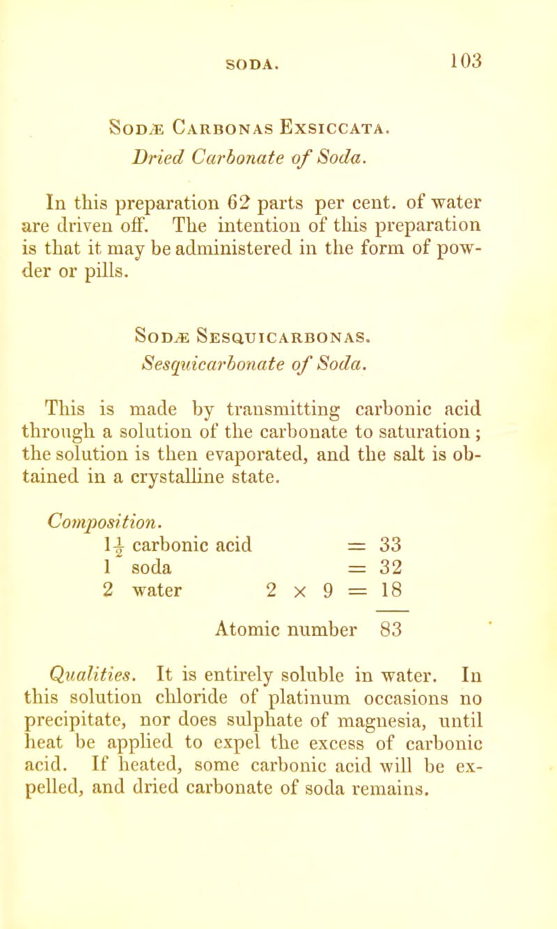 SoD/B Carbonas Exsiccata. Dried Carbonate of Soda. In this preparation 62 parts per cent, of water are driven off. The intention of tliis preparation is that it may be administered in the form of pow- der or pills. SoD^ Sesquicarbonas. Sesquicarbonate of Soda. This is made by transmitting carbonic acid through a solution of the carbonate to saturation ; the solution is then evaporated, and the salt is ob- tained in a crystalline state. Composition. carbonic acid = 33 1 soda = 32 2 water 2 x 9 = 18 Atomic number 83 Qualities. It is entirely soluble in water. In this solution chloride of platinum occasions no precipitate, nor does sulphate of magnesia, until heat be applied to expel the excess of carbonic acid. If beated, some carbonic acid will be ex- pelled, and dried carbonate of soda remains.