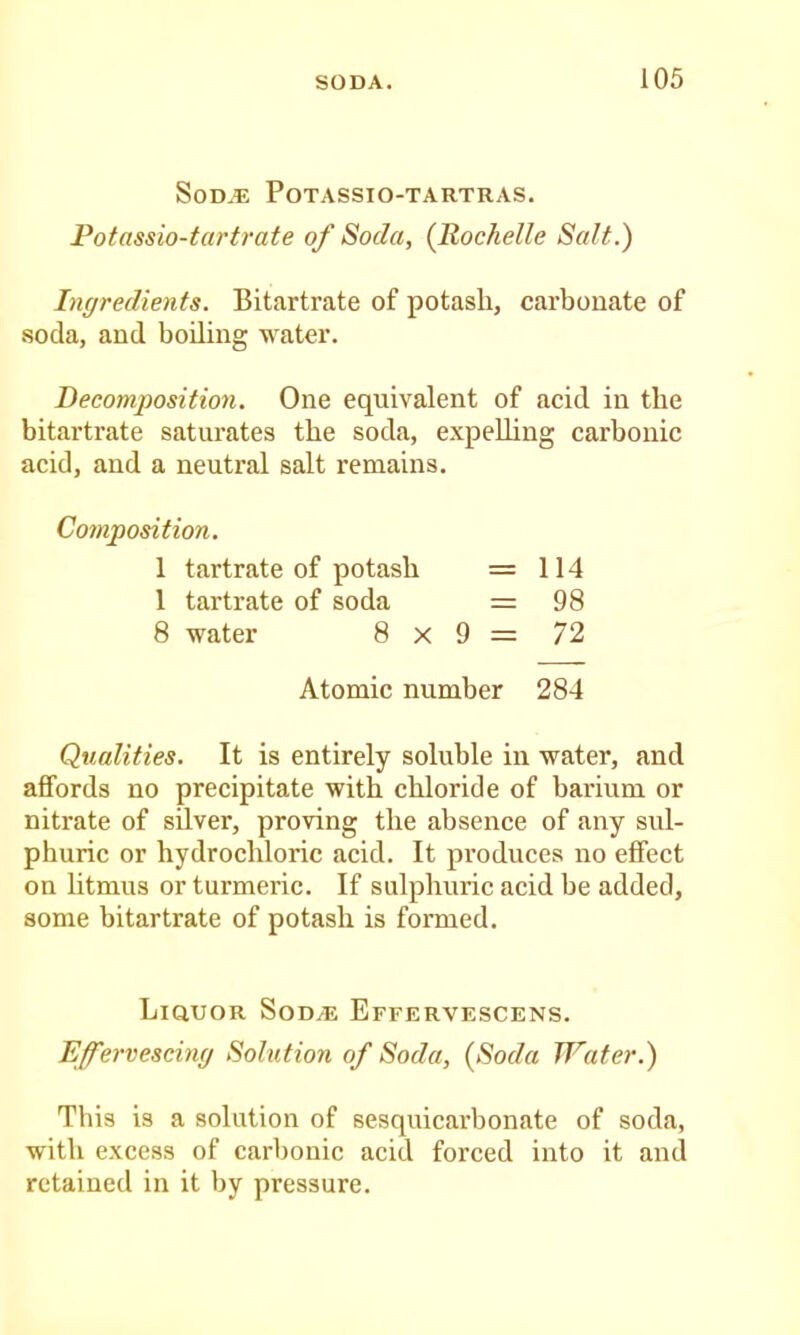 S0D.E POTASSIO-TARTRAS. Potassio-tartrate of Soda, {Rochelle Salt.) Ingredients. Bitartrate of potash, carbouate of •soda, and boiling water. Recomposition. One equivalent of acid in the bitartrate saturates the soda, expelling carbonic acid, and a neutral salt remains. Composition. Qualities. It is entirely soluble in water, and affords no precipitate with chloride of barium or nitrate of silver, proving the absence of any sul- phuric or hydrochloric acid. It produces no effect on litmus or turmeric. If sulphuric acid be added, some bitartrate of potash is formed. Liquor Sod^ Effervescens. Effervescing Solution of Soda, {Soda Water.) This is a solution of sesquicarbonate of soda, with excess of carbonic acid forced into it and retained in it by pressure. 1 tartrate of potash 1 tartrate of soda 8 water 8 > 8x9= 72 114 98