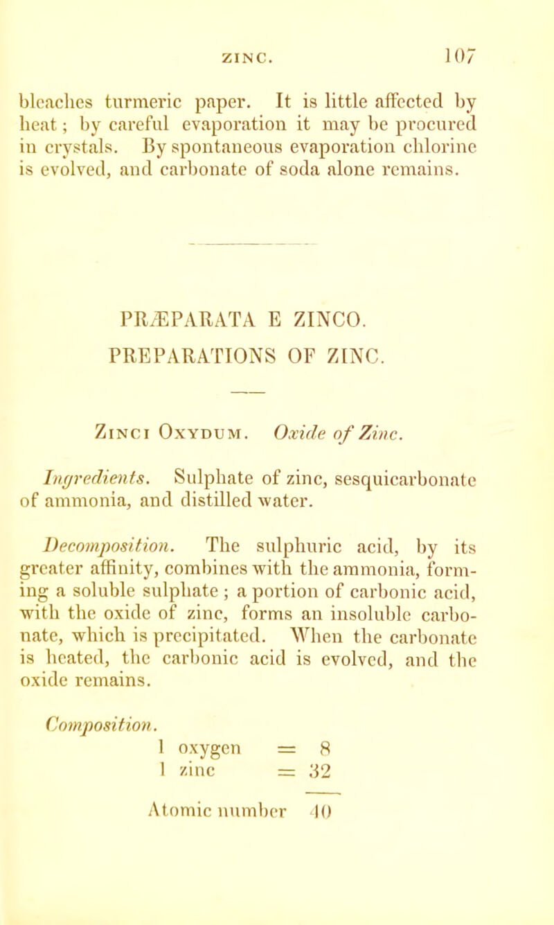 blcaclies turmeric paper. It is little afFectcd by heat; by careful evaporation it may be procured in crystal.s. By spontaneous evaporation chlorine is evolved, and carbonate of soda alone remains. PR/EPARATA E ZINCO. PREPARATIONS OF ZINC. ZiNCi OxYDUM. Oxide of Zinc. Ingredients. Sulphate of zinc, sesquicarbonate of ammonia, and distilled water. Decomposition. The snlphuric acid, by its greater affinity, combines with the ammonia, form- ing a soluble sulphate ; a portion of carbonic acid, with the oxide of zinc, forms an insoluble carbo- nate, which is precipitated. When the carbonate is heated, the carbonic acid is evolved, and the oxide remains. Composition. 1 oxygen = 8 1 zinc = 32 Atomic number 10