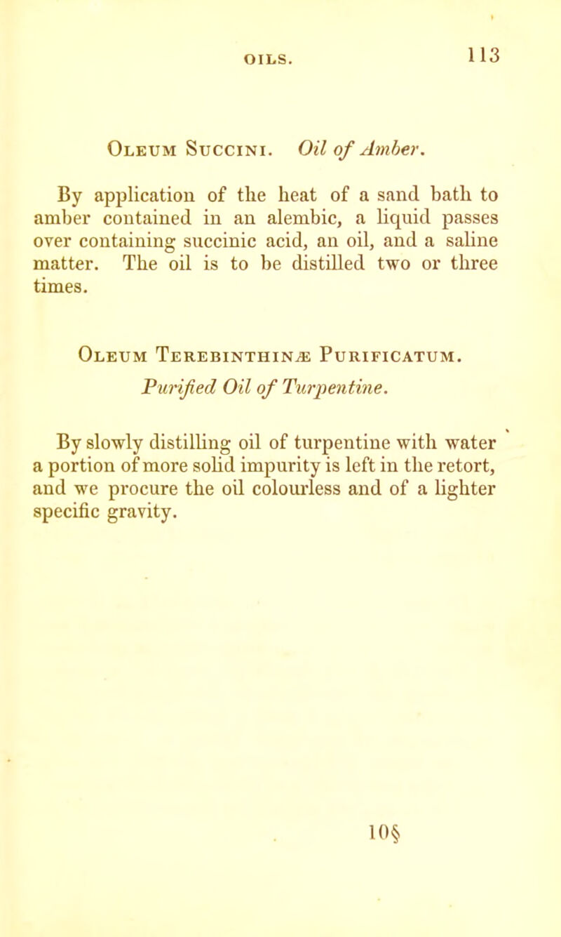 OILS. Oleum SucciNi. Oil of Amber. By application of the heat of a sand bath to amber contained in an alembic, a liquid passes over containing succinic acid, an oil, and a sahne matter. The oil is to be distilled two or three times. Oleum Terebinthin^ Purificatum. Purified Oil of Turpentine. By slowly distilling oil of turpentine with water a portion of more soHd impurity is left in the retort, and we procure the oil colourless and of a lighter specific gravity.