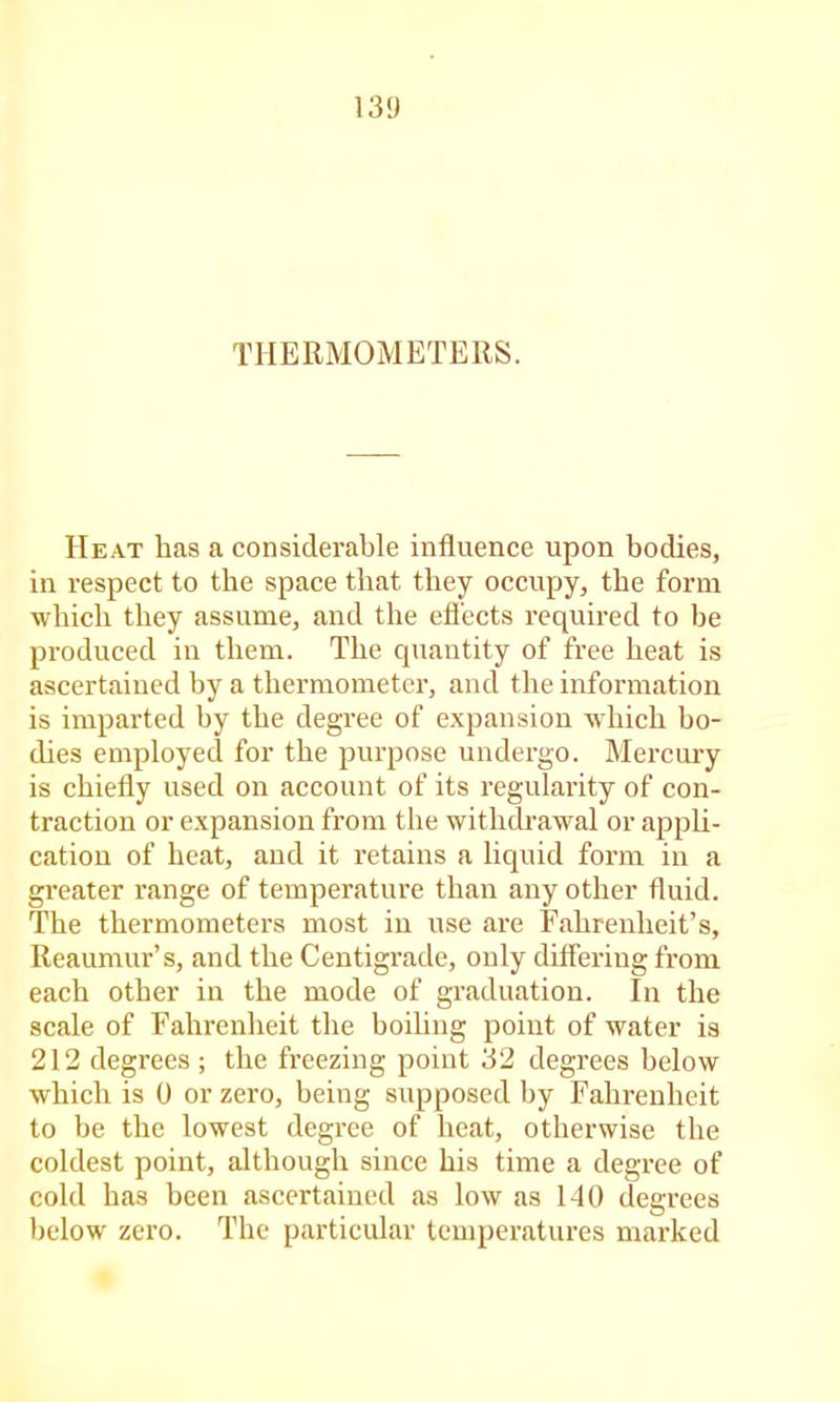 THERMOMETERS. Heat has a considerable influence upon bodies, in respect to the space that they occupy, the form which they assume, and the efl’ccts required to be produced in them. The quantity of free heat is ascertained by a thermometer, and the information is imparted by the degree of expansion which bo- thes employed for the purpose undergo. Mercury is chiefly used on account of its regularity of con- traction or expansion from the withdrawal or appU- cation of heat, and it retains a liquid form in a greater range of temperature than any other fluid. The thermometers most in use are Fahrenheit’s, Reaumur’s, and the Centigrade, only differing from each other in the mode of graduation. In the scale of Fahrenheit the boiling point of water is 212 degrees ; the freezing point 32 degrees below which is 0 or zero, being supposed by Fahrenheit to be the lowest degree of heat, otherwise the coldest point, although since his time a degree of cold has been ascertained as low as 140 degrees Ijclow zero. The particular tenqjeratures marked