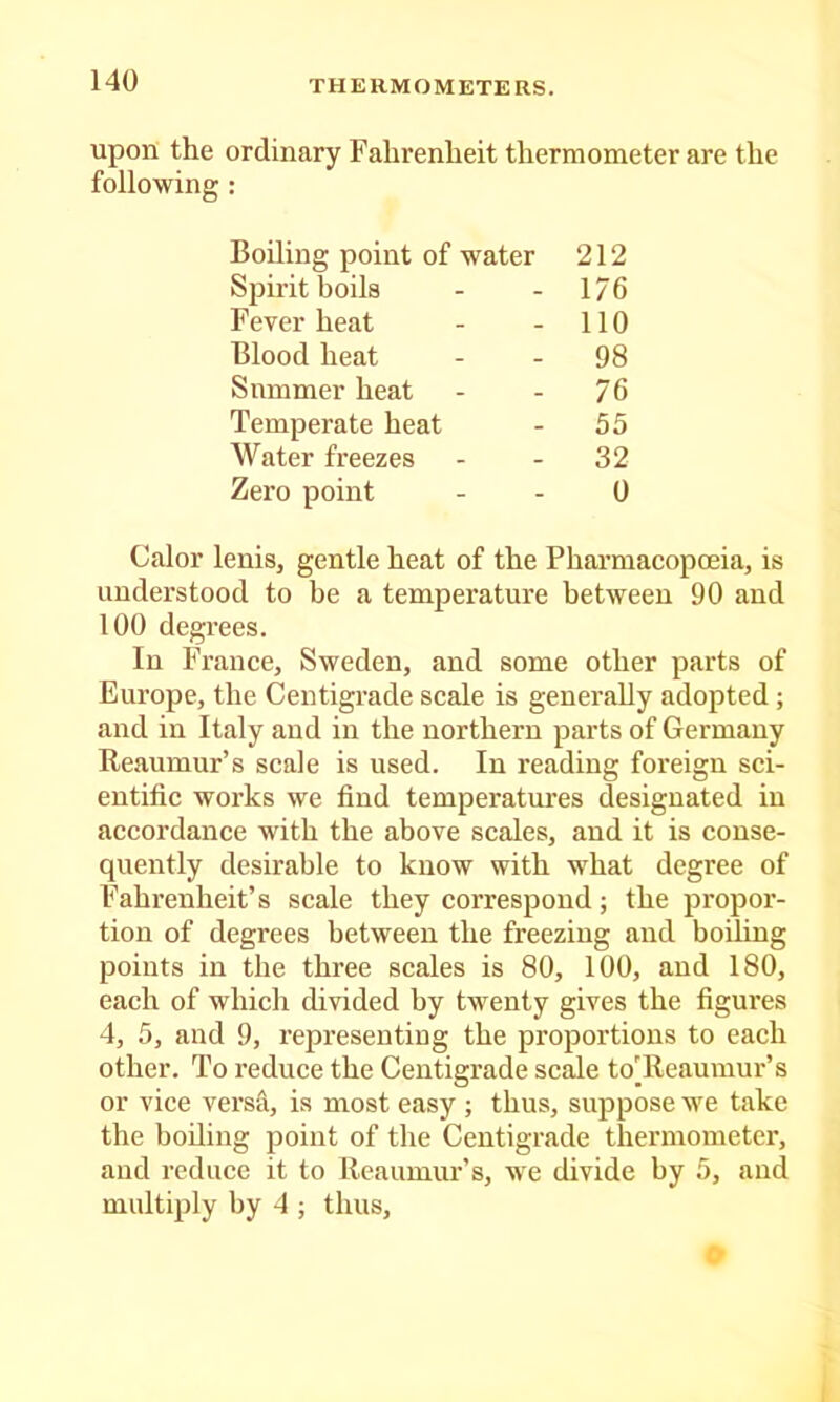 upon the ordinary Fahrenheit thermometer are the following : Calor lenisj gentle heat of the Pharmacopoeia, is understood to be a temperature between 90 and 100 degrees. In France, Sweden, and some other parts of Europe, the Centigrade scale is generally adopted ; and in Italy and in the northern parts of Germany Reaumur’s scale is used. In reading foreign sci- entific works we find temperatures designated in accordance with the above scales, and it is conse- quently desirable to know with what degree of Fahrenheit’s scale they correspond; the propor- tion of degrees between the freezing and boiling points in the three scales is 80, 100, and 180, each of which divided by twenty gives the figures 4, 5, and 9, representing the proportions to each other. To reduce the Centigrade sc^e to'Reaumur’s or vice vers-^, is most easy ; thus, suppose we take the boiling point of the Centigrade thermometer, and reduce it to Reaumur’s, we divide by 5, and multiply by 4 ; thus. Boiling point of water 212 176 110 98 76 55 32 0 Spirit boils Fever heat Blood heat Slimmer heat Temperate heat Water freezes Zero point