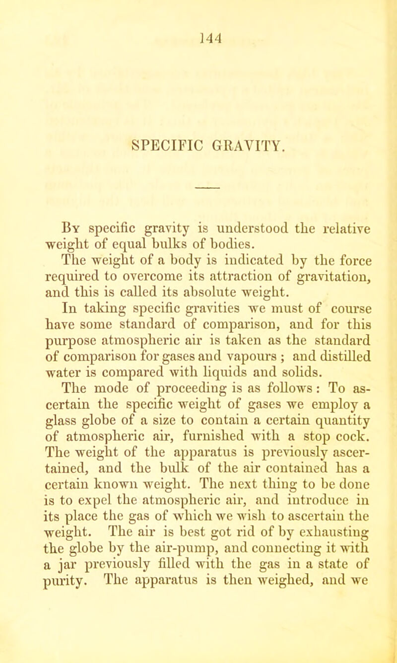 SPECIFIC GRAVITY. By specific gravity is understood the relative weight of equal bulks of bodies. The weight of a body is indicated by the force requii'ed to overcome its attraction of gravitation, and this is called its absolute weight. In taking specific gravities we must of course have some standard of comparison, and for this purpose atmospheric air is taken as the standard of comparison for gases and vapours ; and distiUed water is compared with liquids and solids. The mode of proceeding is as foUows: To as- certain the specific weight of gases we employ a glass globe of a size to contain a certain quantity of atmospheric air, furnished with a stop cock. The weight of the ap23aratus is jjreviously ascer- tained, and the bulk of the air contained has a certain known weight. The next thing to be done is to expel the atmospheric air, and introduce in its ]Dlace the gas of which we wish to ascertain the weight. The air is best got rid of by exhausting the globe by the air-jDumj), and connecting it with a jar jji'eviously filled with the gas in a state of purity. The apparatus is then weighed, and we