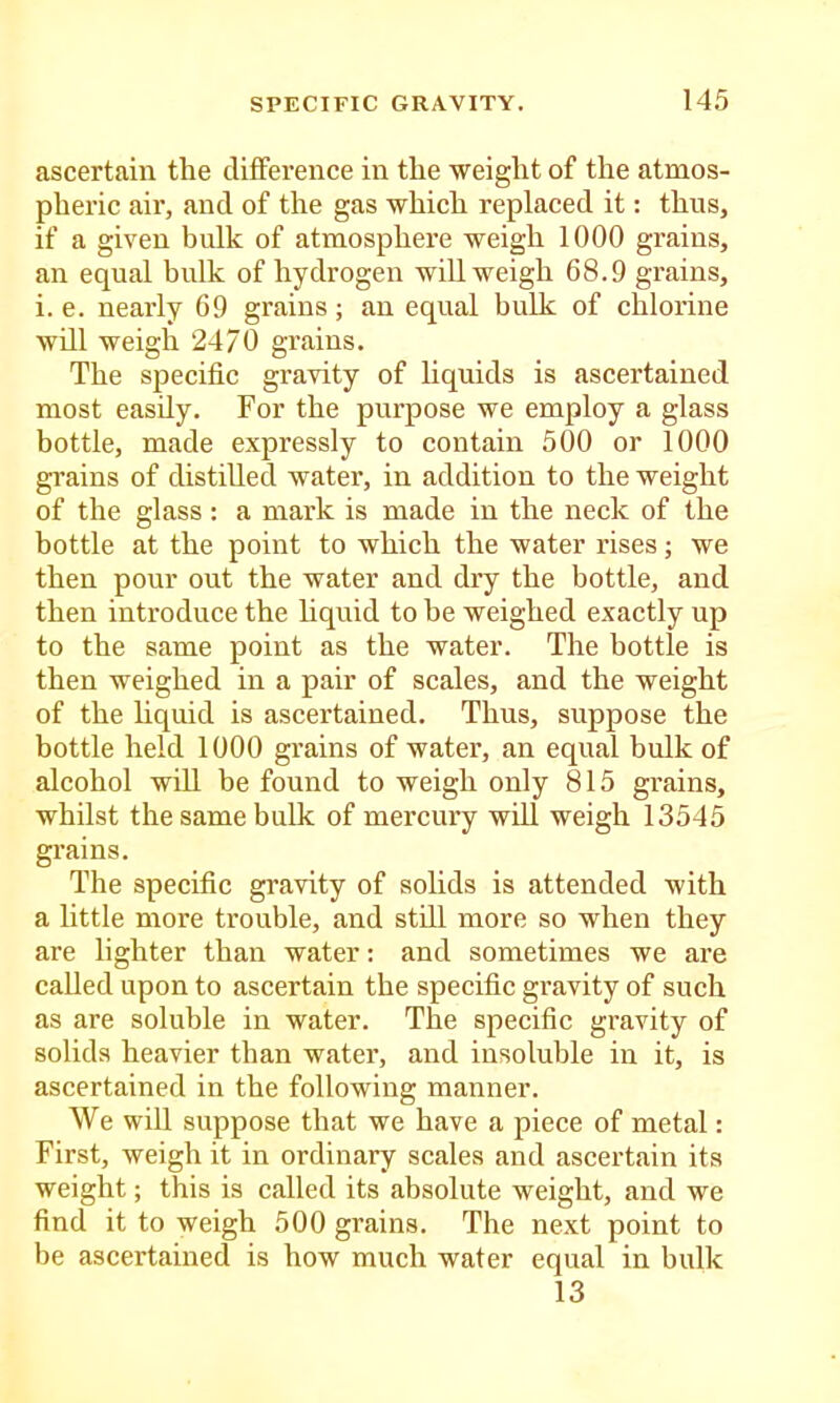 ascertain the difference in the weight of the atmos- pheric air, and of the gas which replaced it: thus, if a given bulk of atmosphere weigh 1000 grains, an equal bulk of hydrogen will weigh 68.9 grains, i. e. nearly 69 grains; an equal bulk of chlorine will weigh 2470 grains. The specific gravity of hquids is ascertained most easily. For the purpose we employ a glass bottle, made expressly to contain 500 or 1000 grains of distilled water, in addition to the weight of the glass : a mark is made in the neck of the bottle at the point to which the water rises; we then pour out the water and dry the bottle, and then introduce the liquid to be weighed exactly up to the same point as the water. The bottle is then weighed in a pair of scales, and the weight of the hquid is ascertained. Thus, suppose the bottle held 1000 grains of water, an equal bulk of alcohol will be found to weigh only 815 grains, whilst the same bulk of mercury will weigh 13545 grains. The specific gravity of solids is attended with a little more trouble, and still more so when they are lighter than water: and sometimes we are called upon to ascertain the specific gravity of such as are soluble in water. The specific gravity of solids heavier than water, and insoluble in it, is ascertained in the following manner. We will suppose that we have a piece of metal: First, weigh it in ordinary scales and ascertain its weight; this is called its absolute weight, and we find it to weigh 500 grains. The next point to be ascertained is how much water equal in bulk 13