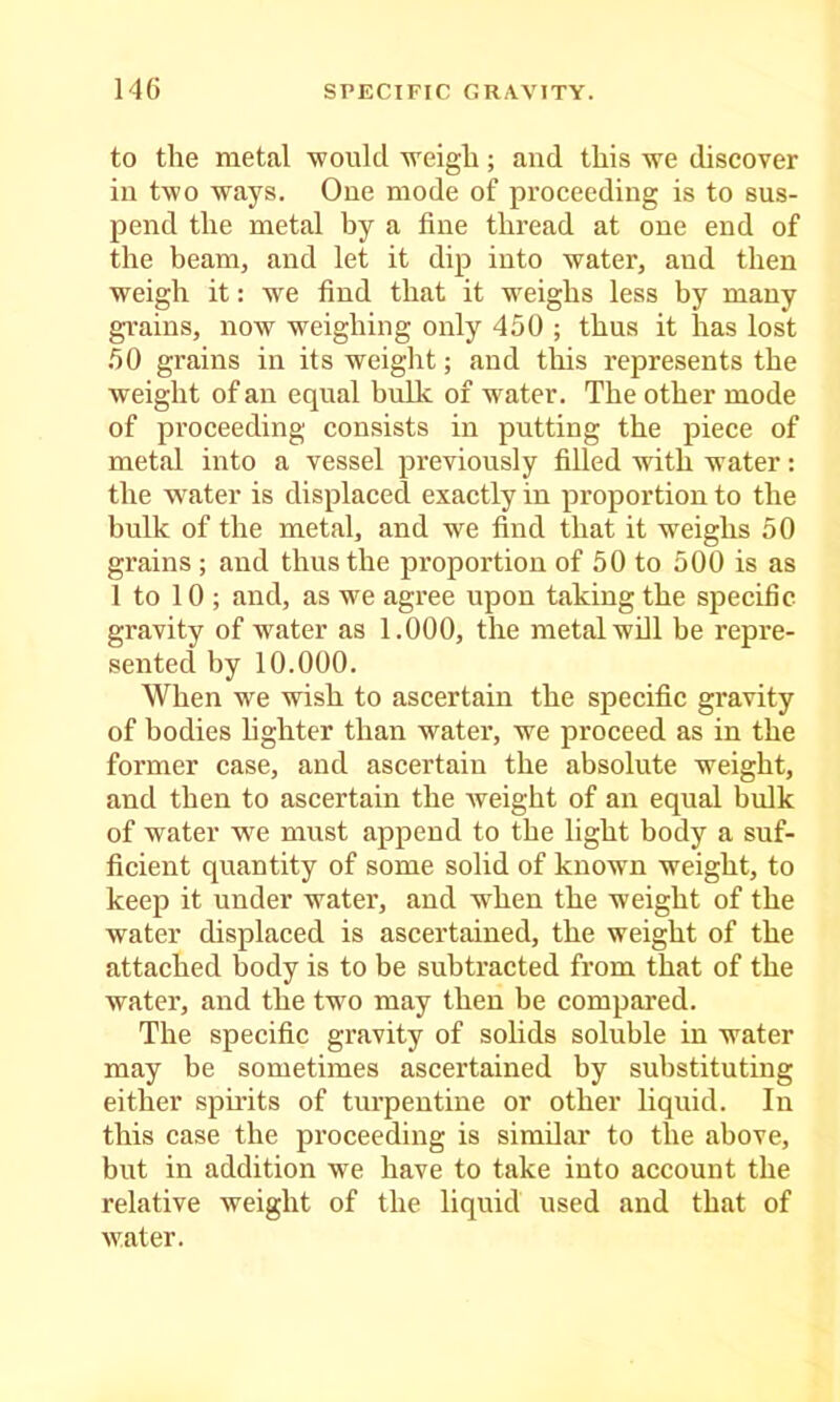 to the metal ■would weigh; and this we discover in two ways. One mode of proceeding is to sus- pend the metal by a fine thread at one end of the beam, and let it dip into water, and then weigh it: we find that it weighs less by many gi’ains, now weighing only 450 ; thus it has lost 50 grains in its weight; and this represents the weight of an equal bulk of water. The other mode of proceeding consists in putting the piece of metal into a vessel previously filled Avith water: the water is displaced exactly in proportion to the bulk of the metal, and we find that it weighs 50 grains ; and thus the proportion of 50 to 500 is as 1 to 10 ; and, as we agree upon taking the specific, gravity of water as 1.000, the metal will be repre- sented by 10.000. When we wish to ascertain the specific gravity of bodies lighter than water, we proceed as in the former case, and ascertain the absolute weight, and then to ascertain the Aveight of an equal bulk of water we must append to the light body a suf- ficient quantity of some solid of known weight, to keep it under water, and when the weight of the water displaced is ascertained, the weight of the attached body is to be subtracted from that of the water, and the two may then be compared. The specific gravity of solids soluble in water may be sometimes ascertained by substituting either spii'its of turpentine or other liquid. In this case the proceeding is similar to the above, but in addition we have to take into account the relative weight of the liquid used and that of Avater.