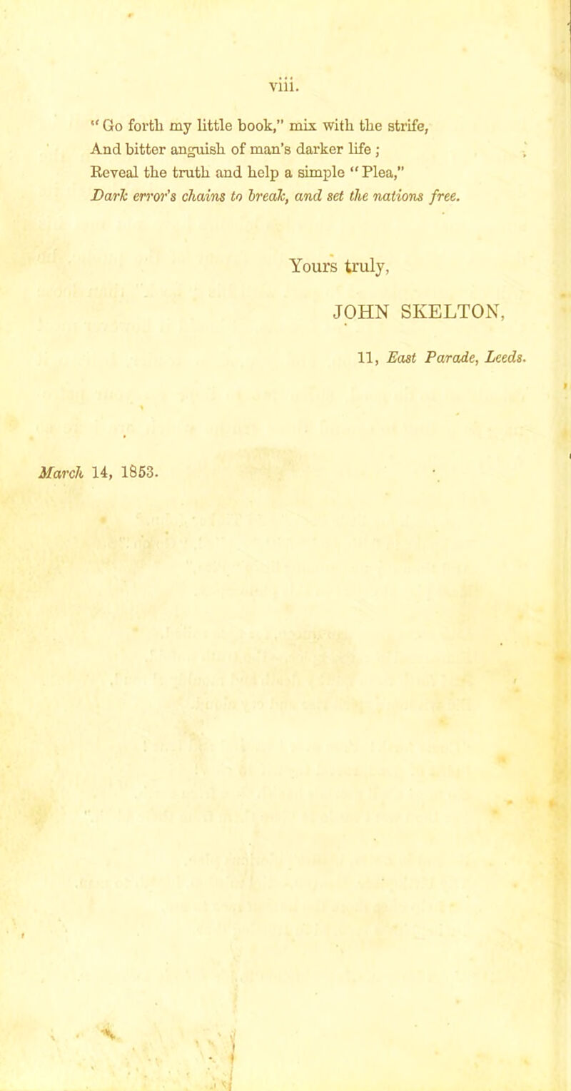  Go fortli my little book,” mix with the strife, And bitter anguish of man’s darker life ; Reveal tbe truth and help a simple “ Plea,” Dark error's chains to break, and set the nations free. Yours truly, JOHN SKELTON, 11, East Parade, Leeds. March 14, 1853.