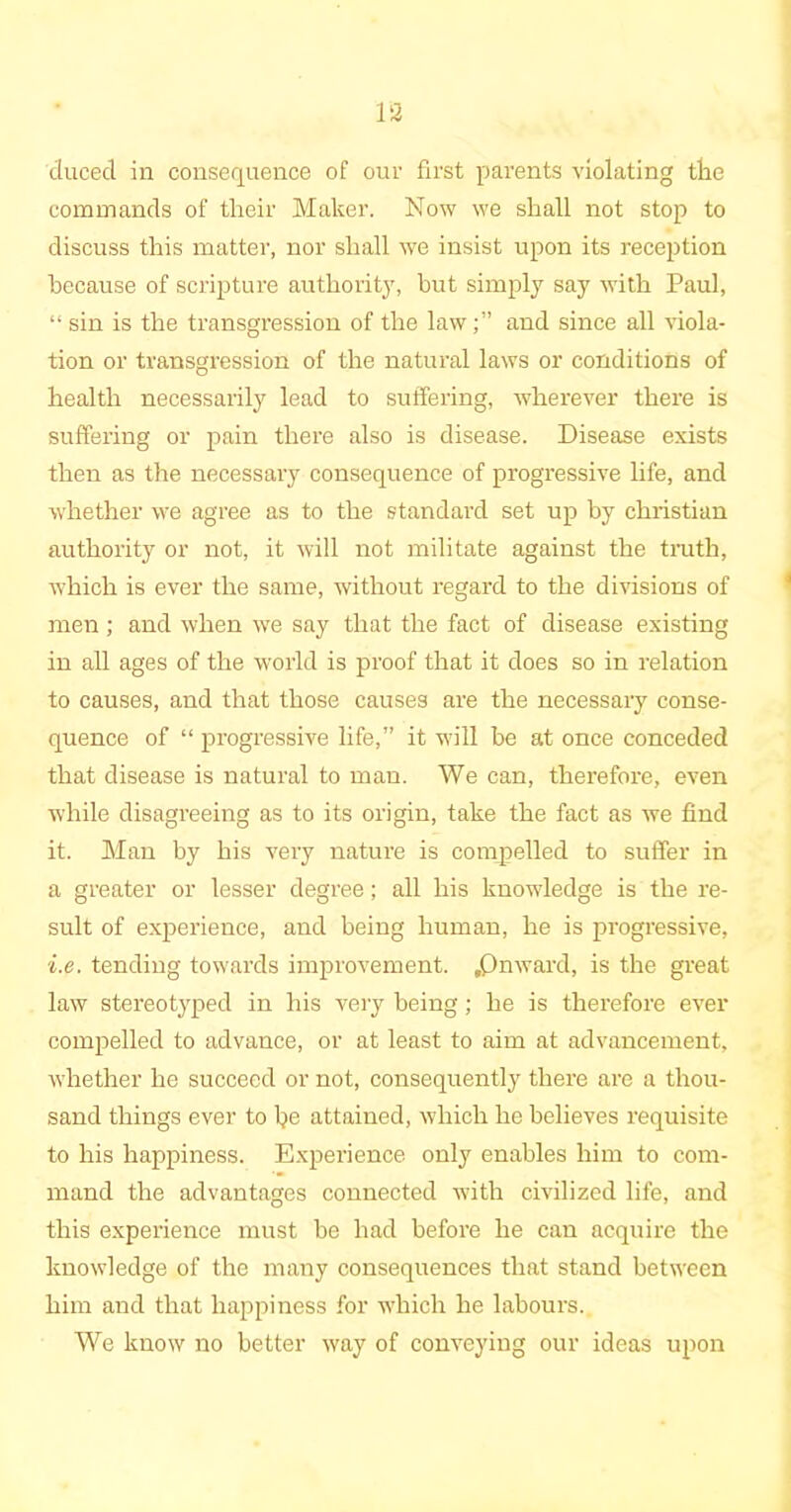 clucecl in consequence of our first parents violating tlie commands of their Maker. Now we shall not stop to discuss this matter, nor shall we insist upon its reception because of scripture authority, but simply say with Paul, “ sin is the transgression of the lawand since all viola- tion or transgression of the natural laws or conditions of health necessarily lead to suffering, wherever there is suffering or pain there also is disease. Disease exists then as the necessary consequence of progressive life, and whether we agree as to the standard set up by Christian authority or not, it will not militate against the truth, which is ever the same, without regard to the divisions of men; and when we say that the fact of disease existing in all ages of the world is proof that it does so in relation to causes, and that those causes are the necessary conse- quence of “ progressive life,” it will be at once conceded that disease is natural to man. We can, therefore, even while disagreeing as to its origin, take the fact as we find it. Man by his very nature is compelled to suffer in a greater or lesser degree; all his knowledge is the re- sult of experience, and being human, he is progressive, i.e. tending towards improvement. .Onward, is the great law stereotyped in his very being; he is therefore ever compelled to advance, or at least to aim at advancement, whether he succeed or not, consequently there are a thou- sand things ever to be attained, which he believes requisite to his happiness. Experience only enables him to com- mand the advantages connected with civilized life, and this experience must be had before he can acquire the knowledge of the many consequences that stand between him and that happiness for which he labours. We know no better way of conveying our ideas upon