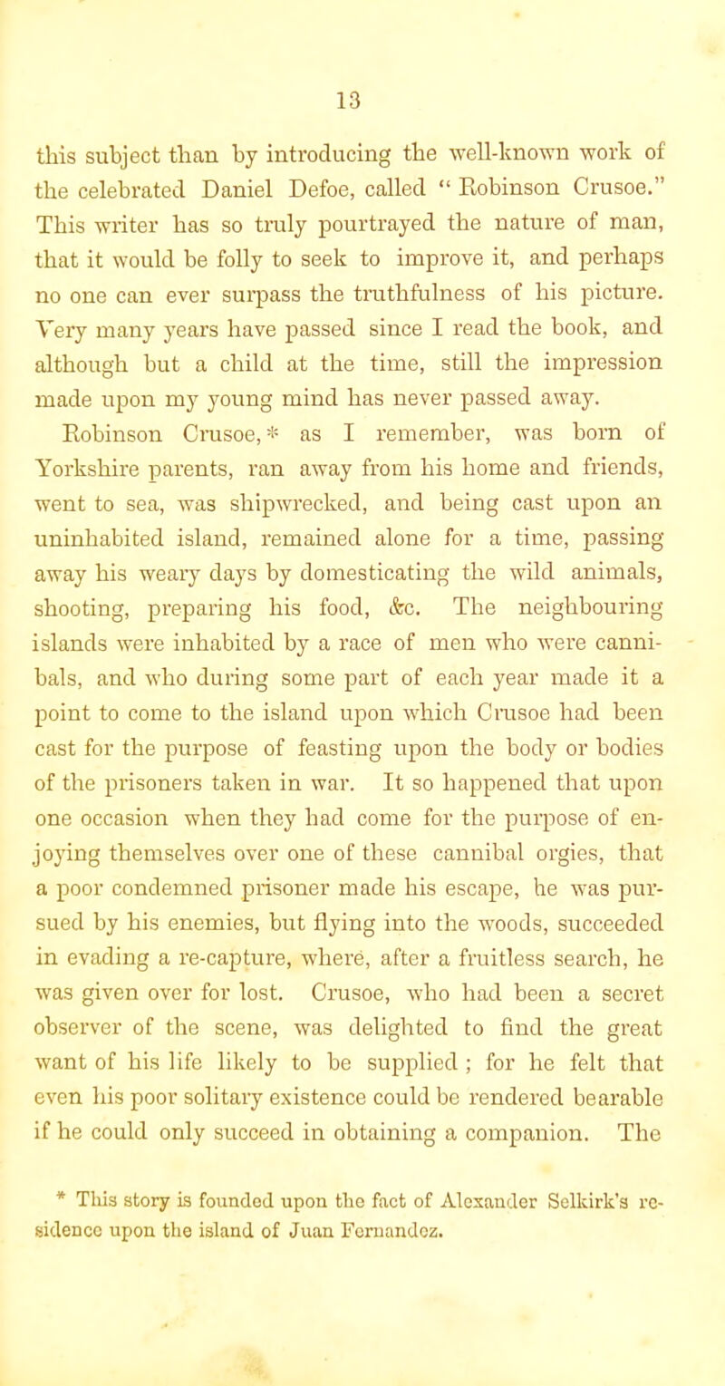 this subject than by introducing the well-known work of the celebrated Daniel Defoe, called “ Robinson Crusoe.” This writer has so truly pourtrayed the nature of man, that it would be folly to seek to improve it, and perhaps no one can ever surpass the truthfulness of his picture. Very many years have passed since I read the book, and although but a child at the time, still the impression made upon my young mind has never passed away. Robinson Crusoe, * as I remember, was born of Yorkshire parents, ran away from his home and friends, went to sea, was shipwrecked, and being cast upon an uninhabited island, remained alone for a time, passing away his weary days by domesticating the wild animals, shooting, preparing his food, &c. The neighbouring islands were inhabited by a race of men who were canni- bals, and who during some part of each year made it a point to come to the island upon which Crusoe had been cast for the purpose of feasting upon the body or bodies of the prisoners taken in war. It so happened that upon one occasion when they had come for the purpose of en- joying themselves over one of these cannibal orgies, that a poor condemned prisoner made his escape, he was pur- sued by his enemies, but flying into the woods, succeeded in evading a re-capture, where, after a fruitless search, he was given over for lost. Crusoe, who had been a secret observer of the scene, was delighted to find the great want of his life likely to be supplied ; for he felt that even his poor solitary existence could be rendered bearable if he could only succeed in obtaining a companion. The * This story is founded upon the fact of Alexander Selkirk’s re- sidence upon the island of Juan Fernandez.