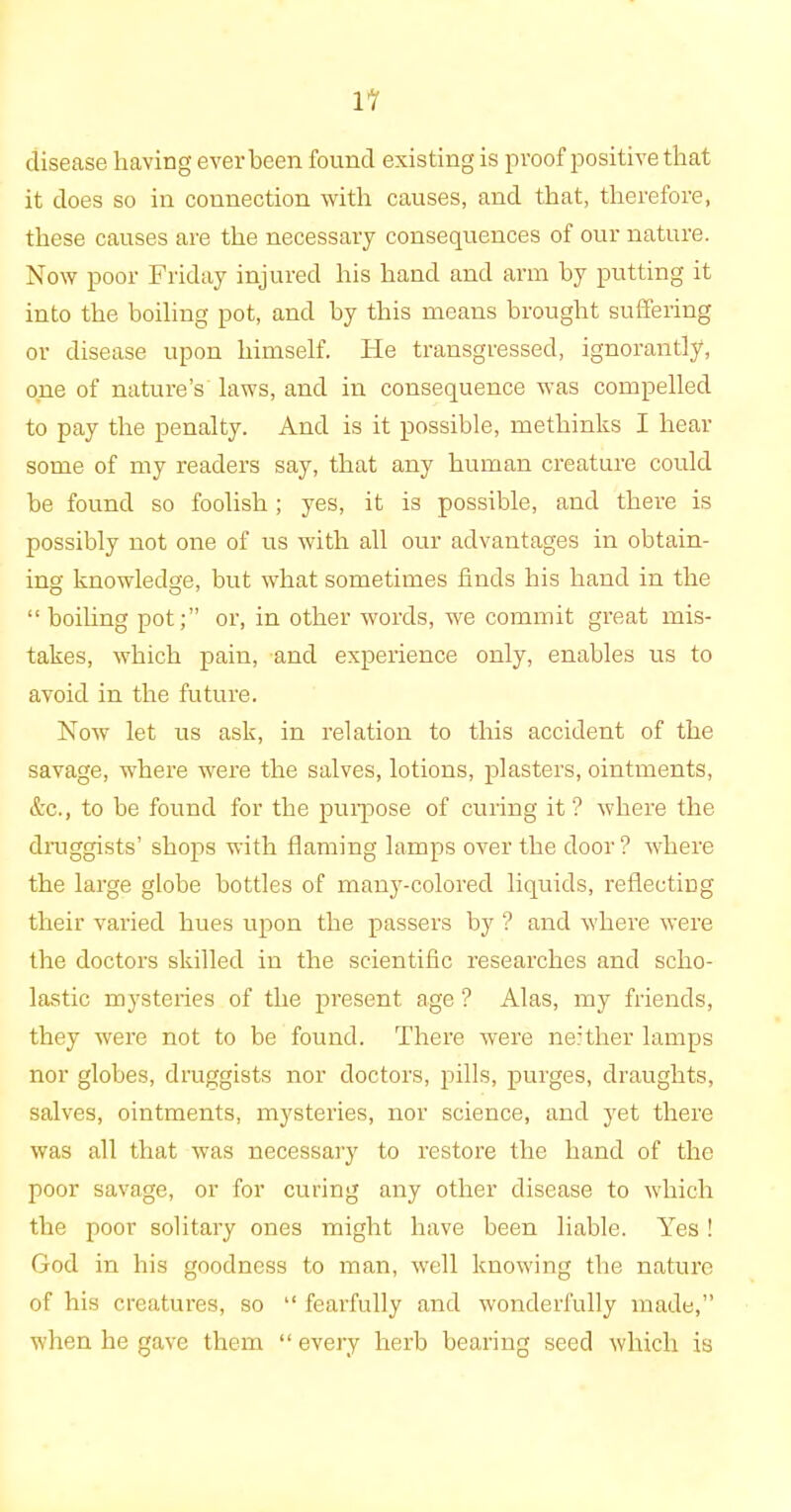 disease having ever been found existing is proof positive that it does so in connection with causes, and that, therefore, these causes are the necessary consequences of our nature. Now poor Friday injured his hand and arm by putting it into the boiling pot, and by this means brought suffering or disease upon himself, tie transgressed, ignorantly, one of nature’s laws, and in consequence was compelled to pay the penalty. And is it possible, methinks I hear some of my readers say, that any human creature could be found so foolish; yes, it is possible, and there is possibly not one of us with all our advantages in obtain- ing knowledge, but what sometimes finds his hand in the “ boiling pot;” or, in other words, we commit great mis- takes, which pain, and experience only, enables us to avoid in the future. Now let us ask, in relation to this accident of the savage, where were the salves, lotions, plasters, ointments, &c., to be found for the purpose of curing it? where the druggists’ shops with flaming lamps over the door ? where the large globe bottles of many-colored liquids, reflecting their varied hues upon the passers by ? and where were the doctors skilled in the scientific researches and scho- lastic mysteries of the present age ? Alas, my friends, they were not to be found. There were neither lamps nor globes, druggists nor doctors, pills, purges, draughts, salves, ointments, mysteries, nor science, and yet there was all that was necessary to restore the hand of the poor savage, or for curing any other disease to which the poor solitary ones might have been liable. Yes ! God in his goodness to man, well knowing the nature of his creatures, so “ fearfully and wonderfully made,” when he gave them “ every herb bearing seed which is