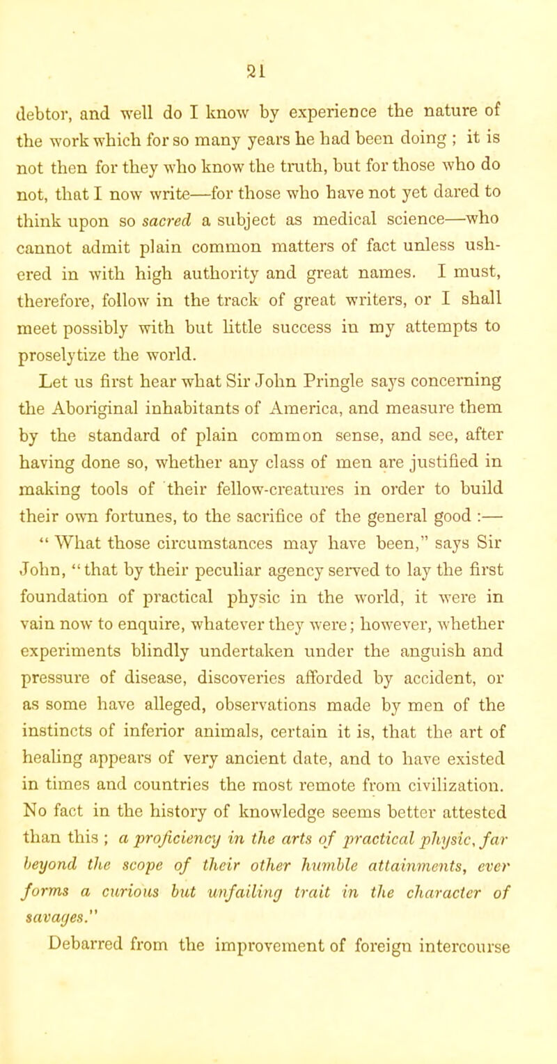 debtor, and well do I know by experience the nature of the work which for so many years he had been doing ; it is not then for they who know the truth, but for those who do not, that I now write—for those who have not yet dared to think upon so sacred a subject as medical science—who cannot admit plain common matters of fact unless ush- ered in with high authority and great names. I must, therefore, follow in the track of great writers, or I shall meet possibly with but little success in my attempts to proselytize the world. Let us first hear what Sir John Pringle says concerning the Aboriginal inhabitants of America, and measure them by the standard of plain common sense, and see, after having done so, whether any class of men are justified in making tools of their fellow-creatures in order to huild their own fortunes, to the sacrifice of the general good :— “ What those circumstances may have been,” says Sir John, “ that by their peculiar agency served to lay the first foundation of practical physic in the world, it were in vain now to enquire, whatever they were; however, whether experiments blindly undertaken under the anguish and pressure of disease, discoveries afforded hy accident, or as some have alleged, observations made by men of the instincts of inferior animals, certain it is, that the art of healing appears of very ancient date, and to have existed in times and countries the most remote from civilization. No fact in the history of knowledge seems better attested than this ; a proficiency in the arts of practical physic, far beyond the scope of their other humble attainments, ever forms a curious but unfailing trait in the character of savages.” Debarred from the improvement of foreign intercourse