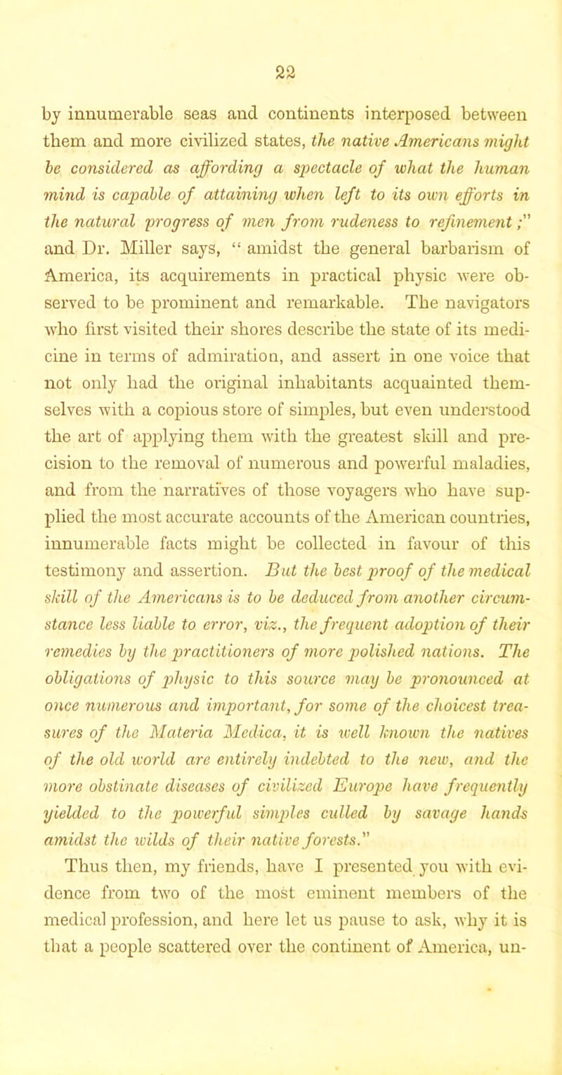 by innumerable seas and continents interposed between them and more civilized states, the native Americans might he considered as affording a spectacle of what the human mind is capable of attaining when left to its own efforts in the natural progress of men from rudeness to refinement and Dr. Miller says, “ amidst the general barbarism of America, its acquirements in practical physic were ob- served to be prominent and remarkable. The navigators who first visited their shores describe the state of its medi- cine in terms of admiration, and assert in one voice that not only had the original inhabitants acquainted them- selves with a copious store of simples, hut even understood the art of applying them with the greatest skill and pre- cision to the removal of numerous and powerful maladies, and from the narratives of those voyagers who have sup- plied the most accurate accounts of the American countries, innumerable facts might be collected in favour of this testimony and assertion. But the best proof of the medical skill of the Americans is to be deduced from another circum- stance less liable to error, viz., the f requent adoption of their remedies by the practitioners of more polished nations. The obligations of physic to this source may be pronounced at once numerous and important, for some of the choicest trea- sures of the Materia Medica, it is well known the natives of the old world are entirely indebted to the new, and the more obstinate diseases of civilized Europe have frequently yielded to the powerful simples culled by savage hands amidst the wilds of their native forests. Thus then, my friends, have I presented you with evi- dence from two of the most eminent members of the medical profession, and here let us pause to ask, why it is that a people scattered over the continent of America, un-