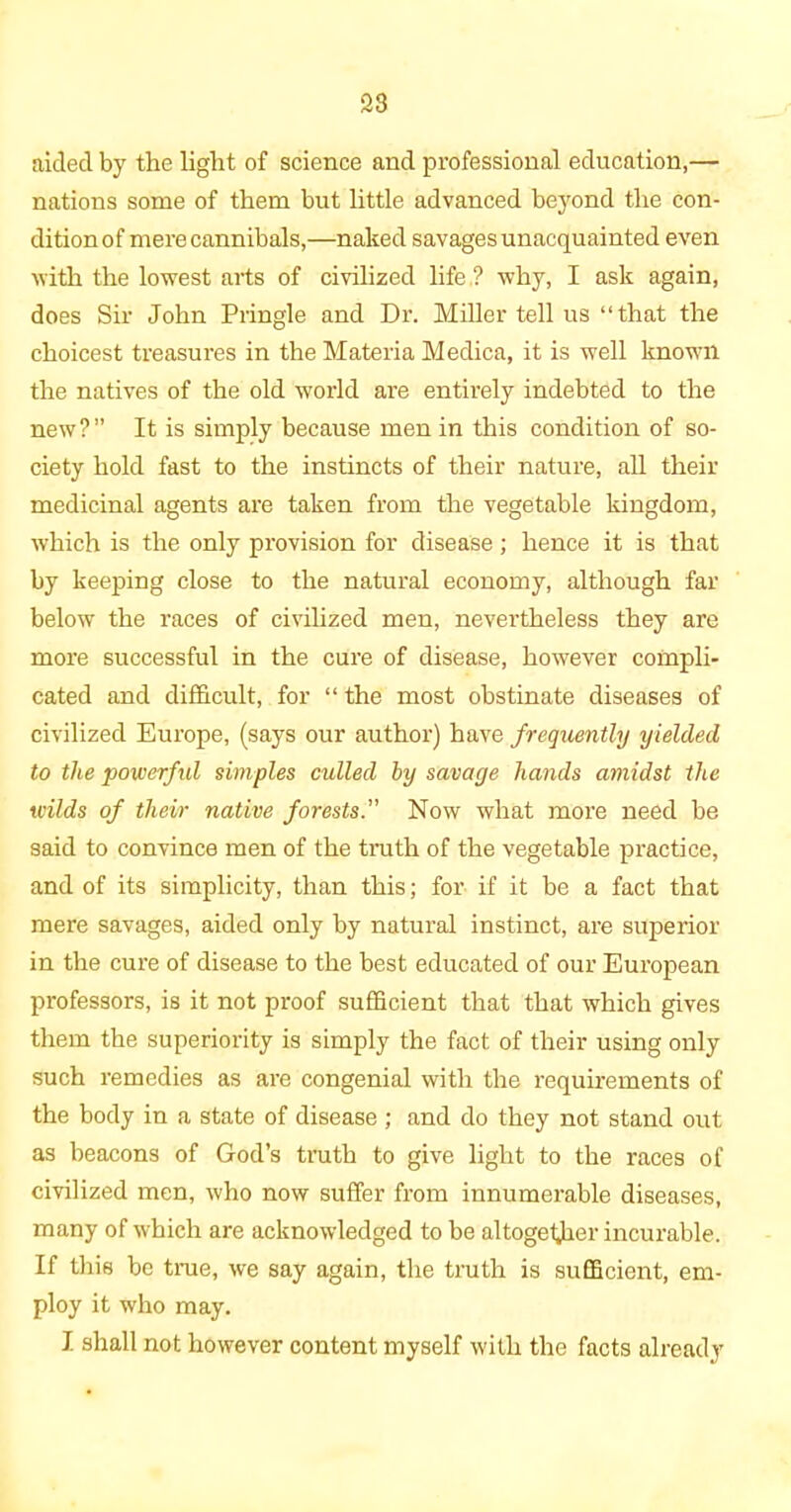 aided by the light of science and professional education,— nations some of them hut little advanced beyond the con- dition of mere cannibals,—naked savages unacquainted even with the lowest arts of civilized life,? why, I ask again, does Sir John Pringle and Dr. Miller tell us “that the choicest treasures in the Materia Medica, it is well known the natives of the old world are entirely indebted to the new ? ” It is simply because men in this condition of so- ciety hold fast to the instincts of their nature, all their medicinal agents are taken from the vegetable kingdom, which is the only provision for disease; hence it is that by keeping close to the natural economy, although far below the races of civilized men, nevertheless they are more successful in the cure of disease, however compli- cated and difficult, for “ the most obstinate diseases of civilized Europe, (says our author) have frequently yielded to the ‘powerful simples culled by savage hands amidst the wilds of their native forests. Now what more need be said to convince men of the truth of the vegetable practice, and of its simplicity, than this; for if it be a fact that mere savages, aided only by natural instinct, are superior in the cure of disease to the best educated of our European professors, is it not proof sufficient that that which gives them the superiority is simply the fact of their using only such remedies as are congenial with the requirements of the body in a state of disease ; and do they not stand out as beacons of God’s truth to give light to the races of civilized men, who now suffer from innumerable diseases, many of which are acknowledged to be altogether incurable. If this be true, we say again, the truth is sufficient, em- ploy it who may. I shall not however content myself with the facts already