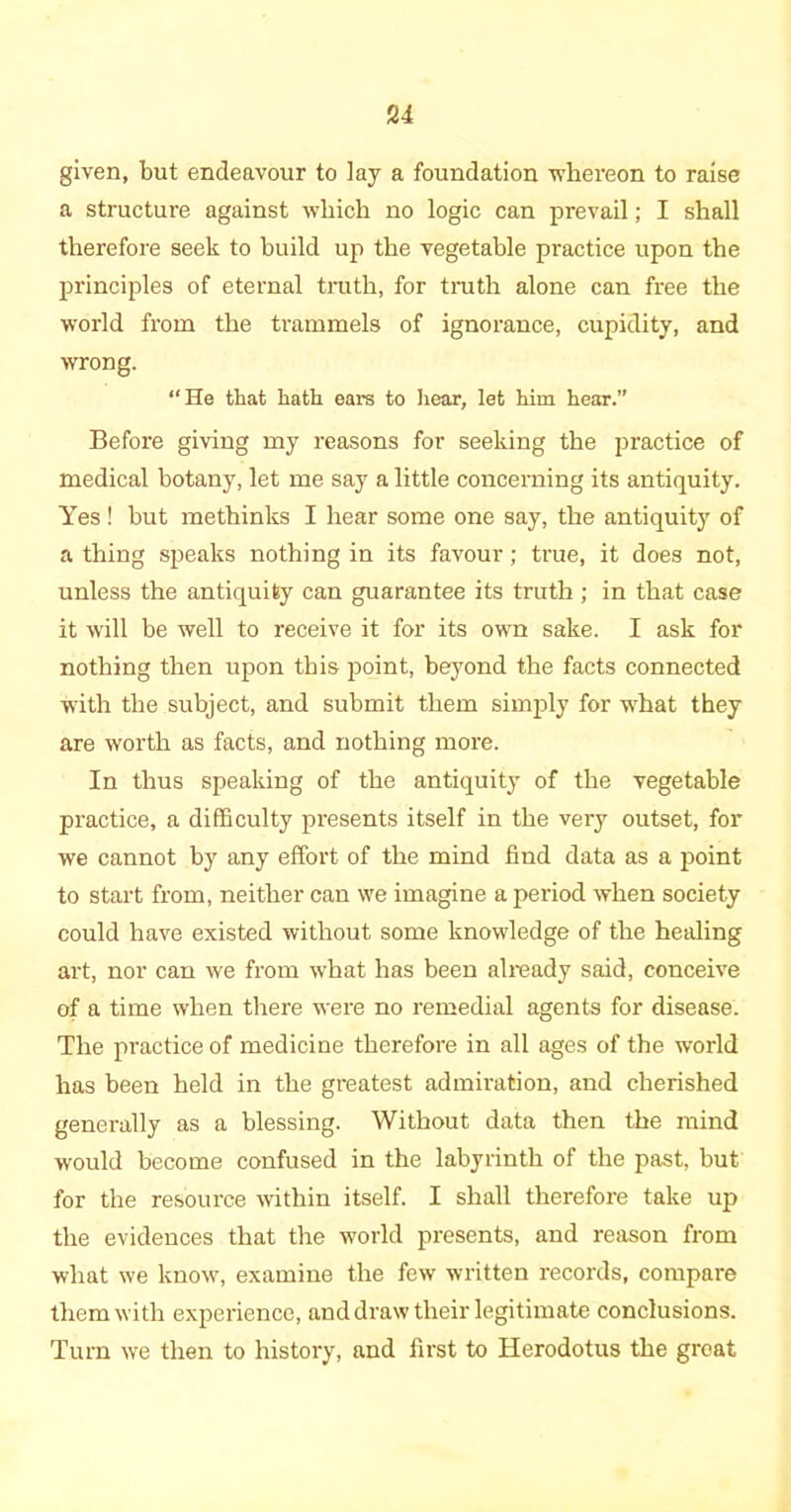 given, but endeavour to lay a foundation whereon to raise a structure against which no logic can prevail; I shall therefore seek to build up the vegetable practice upon the principles of eternal truth, for truth alone can free the world from the trammels of ignorance, cupidity, and wrong. “He that hath ears to hear, let him hear.” Before giving my reasons for seeking the practice of medical botany, let me say a little concerning its antiquity. Yes ! but methinks I hear some one say, the antiquity of a thing speaks nothing in its favour; true, it does not, unless the antiquity can guarantee its truth ; in that case it will be well to receive it for its own sake. I ask for nothing then upon this point, beyond the facts connected with the subject, and submit them simply for what they are worth as facts, and nothing more. In thus speaking of the antiquity of the vegetable practice, a difficulty presents itself in the very outset, for we cannot by any effort of the mind find data as a point to start from, neither can we imagine a period when society could have existed without some knowledge of the healing art, nor can we from what has been already said, conceive of a time when there were no remedial agents for disease. The practice of medicine therefore in all ages of the world has been held in the greatest admiration, and cherished generally as a blessing. Without data then the mind would become confused in the labyrinth of the past, but for the resource within itself. I shall therefore take up the evidences that the world presents, and reason from what we know, examine the few written records, compare them with experience, and draw their legitimate conclusions. Turn we then to history, and first to Herodotus the great