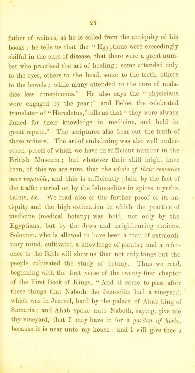 father of writers, as he is called from the antiquity of his books ; he tells us that the “ Egyptians were exceedingly skilful in the cure of disease, that there were a great num- ber who practised the art of healing; some attended only to the eyes, others to the head, some to the teeth, others to the bowels ; while many attended to the cure of mala- dies less conspicuous.” He also says the “ physicians were engaged by the yearand Beloe, the celebrated translator of “ Herodotus,’’tells us that “ they were always famed for their knowledge in medicine, and held in great repute.” The scriptures also bear out the truth of these writers. The art of embalming was also well under- stood, proofs of which we have in sufficient number in the British Museum ; but whatever their skill might have been, of this we are sure, that the whole of their remedies were vegetable, and this is sufficiently plain by the fact of the traffic carried on by the Ishmaelites in spices, myrrhs, balms, &c. We read also of the further proof of its an- tiquity and the high estimation in which the practice of medicine (medical botany) was held, not only by the Egyptians, but by the Jews and neighbouring nations. Solomon, who is allowed to have been a man of extraordi- nary mind, cultivated a knowledge of plants; and a refer- ence to the Bible will show us that not only kings but the people cultivated the study of botany. Thus we read, beginning with the first verse of the twenty-first chapter of the First Book of Kings, “ And it came to pass after these things that Naboth the Jezreelite had a vineyard, which was in Jezreel, hard by the palace of Ahab king of Samaria; and Ahab spake unto Naboth, saying, give me thy vineyard, that I may have it for a garden of herbs, because it is near unto my house : and I will give thee a