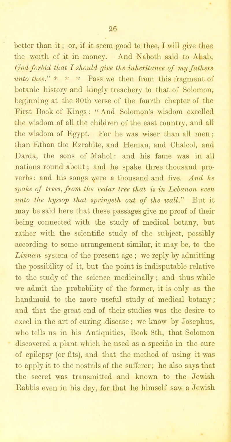 better than it; or, if it seem good to thee, I will give thee the worth of it in money. And Naboth said to Ahab, God forbid that I should give the inheritance of my fathers unto thee. * * * Pass we then from this fragment of botanic history and kingly treachery to that of Solomon, beginning at the 30th verse of the fourth chapter of the First Book of Kings: “ And Solomon’s wisdom excelled the wisdom of all the children of the east country, and all the wisdom of Egypt. For he was wiser than all men; than Ethan the Ezrahite, and Hernan, and Chalcol, and Darda, the sons of Mahol: and his fame was in all nations round about; and he spake three thousand pro- verbs: and his songs Tyerc a thousand and five. And he spake of trees, from the cedar tree that is in Lebanon even unto the hyssop that springeth out of the wall. But it may be said here that these passages give no proof of their being connected with the study of medical botany, but rather with the scientific study of the subject, possibly according to some arrangement similar, it may be, to the Linncen system of the present age ; we reply by admitting the possibility of it, but the point is indisputable relative to the study of the science medicinally; and thus while we admit the probability of the former, it is only as the handmaid to the more useful study of medical botany; and that the great end of their studies was the desire to excel in the art of curing disease ; we know by Josephus, who tells us in his Antiquities, Book 8th, that Solomon discovered a plant which he used as a specific in the cure of epilepsy (or fits), and that the method of using it was to apply it to the nostrils of the sufferer; he also says that the secret was transmitted and known to the Jewish llabbis even in his day, for that he himself saw a Jewish