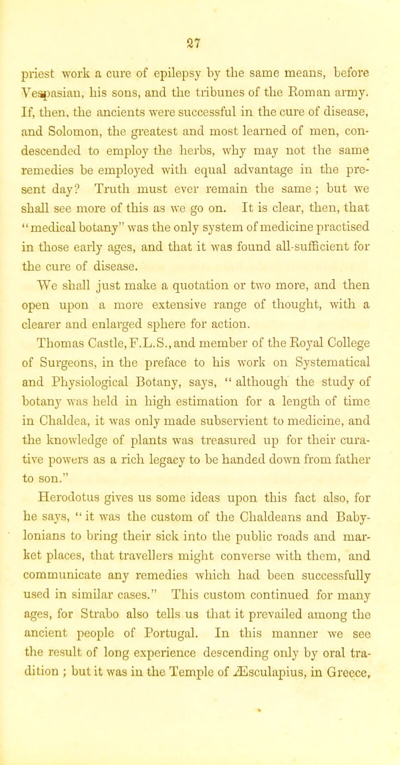 priest work a cure of epilepsy by the same means, before Vespasian, his sons, and the tribunes of the Roman army. If, then, the ancients were successful in the cure of disease, and Solomon, the greatest and most learned of men, con- descended to employ the herbs, why may not the same remedies be employed with equal advantage in the pre- sent day? Truth must ever remain the same ; but we shall see more of this as we go on. It is clear, then, that “ medical botany” was the only system of medicine practised in those early ages, and that it was found all-sufficient for the cure of disease. We shall just make a quotation or two more, and then open upon a more extensive range of thought, with a clearer and enlarged sphere for action. Thomas Castle, F.L.S., and member of the Royal College of Surgeons, in the preface to his work on Systematical and Physiological Botany, says, “ although the study of botany was held in high estimation for a length of time in Chaldea, it was only made subservient to medicine, and the knowledge of plants was treasured up for their cura- tive powers as a rich legacy to be handed down from father to son.” Herodotus gives us some ideas upon this fact also, for he says, “it was the custom of the Chaldeans and Baby- lonians to bring their sick into the public roads and mar- ket places, that travellers might converse with them, and communicate any remedies which had been successfully used in similar cases.” This custom continued for many ages, for Strabo also tells us that it prevailed among the ancient people of Portugal. In this manner we see the result of long experience descending only by oral tra- dition ; but it was in the Temple of iEsculapius, in Greece,