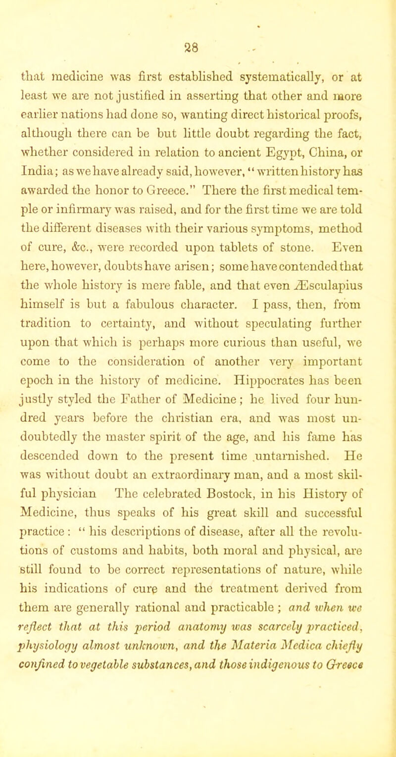 that medicine was first established systematically, or at least we are not justified in asserting that other and more earlier nations had done so, wanting direct historical proofs, although there can be but little doubt regarding the fact, whether considered in relation to ancient Egypt, China, or India; as we have already said, however, “written history has awarded the honor to Greece.” There the first medical tem- ple or infirmary was raised, and for the first time we are told the different diseases with their various symptoms, method of cure, &c., were recorded upon tablets of stone. Even here, however, doubts have arisen; some have contended that the whole history is mere fable, and that even iEsculapius himself is but a fabulous character. I pass, then, from tradition to certainty, and without speculating further upon that which is perhaps more curious than useful, we come to the consideration of another very important epoch in the history of medicine. Hippocrates has been justly styled the Father of Medicine; he lived four hun- dred years before the Christian era, and was most un- doubtedly the master spirit of the age, and his fame has descended down to the present time .untarnished. He was without doubt an extraordinary man, and a most skil- ful physician The celebrated Bostock, in his History of Medicine, thus speaks of his great skill and successful practice : “ his descriptions of disease, after all the revolu- tions of customs and habits, both moral and physical, are still found to be correct representations of nature, while his indications of cure and the treatment derived from them are generally rational and practicable ; and when we reflect that at this period anatomy was scarcely jiracticed, physiology almost unknown, and the Materia Mcdica chiefly confined to vegetable substances, and those indigenous to Grreece