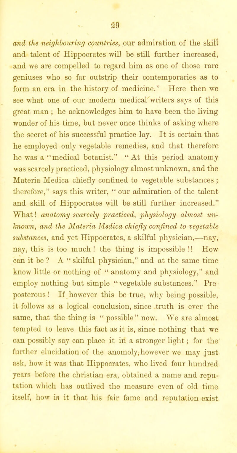 and the neighbouring countries, our admiration of the skill and talent of Hippocrates will be still further increased, and we are compelled to regard him as one of those rare geniuses who so far outstrip their contemporaries as to form an era in the history of medicine.” Here then we see what one of our modern medical writers says of this great man ; he acknowledges him to have been the living wonder of his time, but never once thinks of asking where the secret of his successful practice lay. It is certain that he employed only vegetable remedies, and that therefore he was a “ medical botanist.” “At this period anatomy was scarcely practiced, physiology almost unknown, and the Materia Medica chiefly confined to vegetable substances ; therefore,” says this writer, “ our admiration of the talent and skill of Hippocrates will be still further increased.” What! anatomy scarcely practiced, physiology almost un- known, and the Materia Medica chiefly confined to vegetable substances, and yet Hippocrates, a skilful physician,—nay, nay, this is too much ! the thing is impossible !! How can it be ? A “ skilful physician,” and at the same time know little or nothing of “ anatomy and physiology,” and employ nothing but simple “vegetable substances.” Pre- posterous ! If however this be time, why being possible, it follows as a logical conclusion, since truth is ever the same, that the thing is “ possible” now. We are almost tempted to leave this fact as it is, since nothing that we can possibly say can place it in a stronger light; for the further elucidation of the anomoly, however we may just ask, how it was that Hippocrates, who lived four hundred years before the Christian era, obtained a name and repu- tation which has outlived the measure even of old time itself, how is it that his fair fame and reputation exist