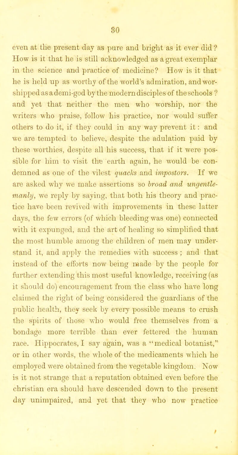 even at the present day as pure and bright as it ever did ? How is it that he is still acknowledged as a great exemplar in the science and practice of medicine? How is it that he is held up as worthy of the world’s admiration, and wor- shipped as ademi-god by the modern disciples of theschools ? and yet that neither the men who worship, nor the writers who praise, follow his practice, nor would suffer others to do it, if they could in any way prevent it: and we are tempted to believe, despite the adulation paid by these worthies, despite all his success, that if it were pos- sible for him to visit the earth again, he would be con- demned as one of the vilest quacks and impostors. If we are asked why we make assertions so broad and ungentle- manly, we reply by saying, that both his theory and prac- tice have been revived with improvements in these latter days, the few errors (of which bleeding was one) connected with it expunged, and the art of healing so simplified that the most humble among the children of men may under- stand it, and apply the remedies with success ; and that instead of the efforts now being made by the people for further extending this most useful knowledge, receiving (as it should do) encouragement from the class who have long claimed the right of being considered the guardians of the public health, they seek by every possible means to crush the spirits of those who would free themselves from a bondage more terrible than ever fettered the human race. Hippocrates, I say again, was a “medical botanist, or in other words, the whole of the medicaments which he employed were obtained from the vegetable kingdom. Now is it not strange that a reputation obtained even before the Christian era should have descended down to the present day unimpaired, and yet that they who now practice