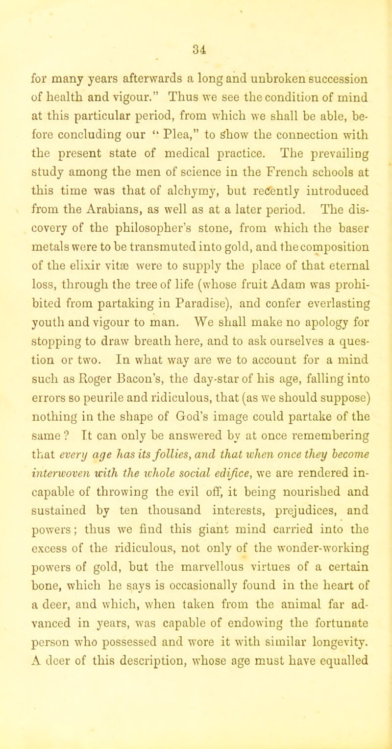 for many years afterwards a long and unbroken succession of health and vigour.” Thus we see the condition of mind at this particular period, from which we shall be able, be- fore concluding our “ Plea,” to Show the connection with the present state of medical practice. The prevailing study among the men of science in the French schools at this time was that of alchymy, but recently introduced from the Arabians, as well as at a later period. The dis- covery of the philosopher’s stone, from which the baser metals were to be transmuted into gold, and the composition of the elixir vitae were to supply the place of that eternal loss, through the tree of life (whose fruit Adam was prohi- bited from partaking in Paradise), and confer everlasting youth and vigour to man. We shall make no apology for stopping to draw breath here, and to ask ourselves a ques- tion or two. In what way are we to account for a mind such as Roger Bacon’s, the day-star of his age, falling into errors so peurile and ridiculous, that (as we should suppose) nothing in the shape of God’s image could partake of the same ? It can only be answered by at once remembering that every age has its follies, and that when once they become interwoven with the whole social edifice, we are rendered in- capable of throwing the evil off, it being nourished and sustained by ten thousand interests, prejudices, and powers; thus we find this giant mind carried into the excess of the ridiculous, not only of the wonder-working powers of gold, but the marvellous virtues of a certain bone, which he says is occasionally found in the heart of a deer, and which, when taken from the animal far ad- vanced in years, was capable of endowing the fortunate person who possessed and wore it with similar longevity. A deer of this description, whose age must have equalled