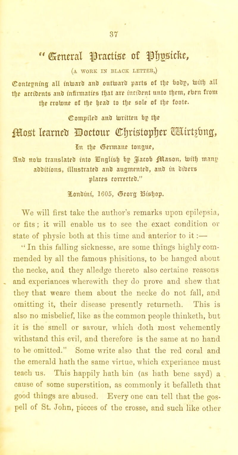  General practise of pfyostcftc, (a work in black letter,) Contfpmng all intoariJ ani) outtoavlJ parts of tljc bo&r, bhtlj all tljr atcifirnts ant) mfinnattcs tfjat arc fnciUrnt unto tljrm, cbm from tlje rrotonr of tlje IjcatJ to tlje sole of tljr foote. ffiomptletJ anb bm'tten bn tljr Piost IcarncU ©octour Christopher SEirtjfmcj, Cn tljr Germane tongue, SlntJ nob) translates into 3EnglisIj bp Jacob fStason, butlj ntann aSSitions, illustrates anS augmenteS, anS in Sibers places comcteS.” ionium, 1605, (Srorg JSisljop. We will first take the author’s remarks upon epilepsia, or fits; it will enable us to see the exact condition or state of physic both at this time and anterior to it:— “In this falling sicknesse, are some things highly com- mended by all the famous phisitions, to be hanged about the necke, and they alledge thereto also certaine reasons and experiances wherewith they do prove and shew that they that weare them about the necke do not fall, and omitting it, their disease presently returneth. This is also no misbelief, like as the common people thinketh, but it is the smell or savour, which doth most vehemently withstand this evil, and therefore is the same at no hand to be omitted.” Some write also that the red coral and the emerald hath the same virtue, which experiance must teach us. This happily hath bin (as hath bene sayd) a cause of some superstition, as commonly it befalleth that good things are abused. Every one can tell that the gos- pell of St. -John, pieces of the crosse, and such like other