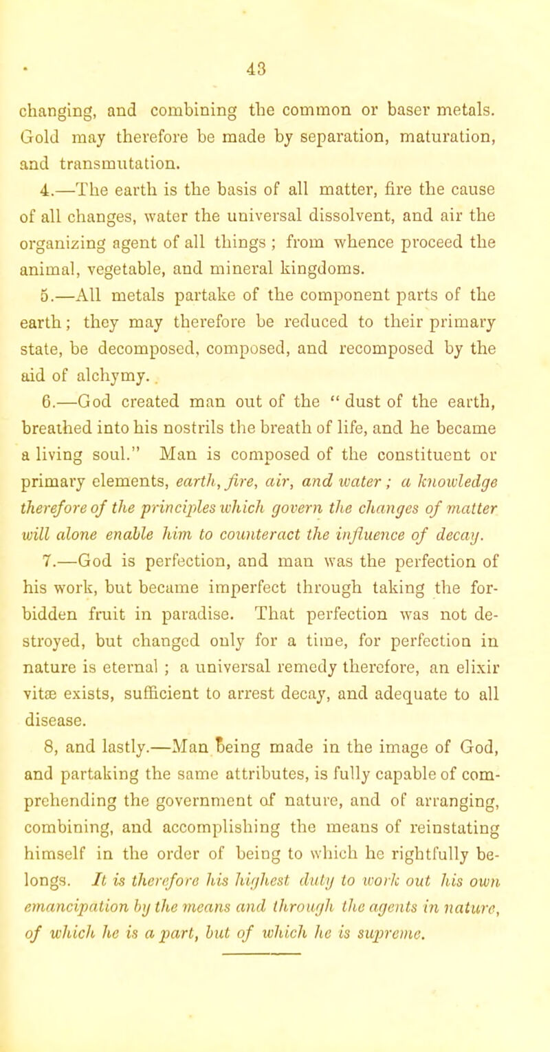 changing, and combining the common or baser metals. Gold may therefore be made by separation, maturation, and transmutation. 4.—The earth is the basis of all matter, fire the cause of all changes, water the universal dissolvent, and air the organizing agent of all things ; from whence proceed the animal, vegetable, and mineral kingdoms. o.—All metals partake of the component parts of the earth; they may therefore be reduced to their primary state, be decomposed, composed, and recomposed by the aid of alchymy. G.—God created man out of the “ dust of the earth, breathed into his nostrils the breath of life, and he became a living soul.” Man is composed of the constituent or primary elements, earth, fire, air, and water; a knowledge therefore of the principles which govern the changes of matter will alone enable him to counteract the influence of decay. 7. —God is perfection, and man was the perfection of his work, but became imperfect through taking the for- bidden fruit in paradise. That perfection was not de- stroyed, but changed only for a time, for perfection in nature is eternal ; a universal remedy therefore, an elixir vitae exists, sufficient to arrest decay, and adequate to all disease. 8, and lastly.—Man Being made in the image of God, and partaking the same attributes, is fully capable of com- prehending the government of nature, and of arranging, combining, and accomplishing the means of reinstating himself in the order of being to which he rightfully be- longs. It is therefore his highest duty to work out his own emancipation by the means and through the agents in nature, of which he is a part, but of which he is supreme.