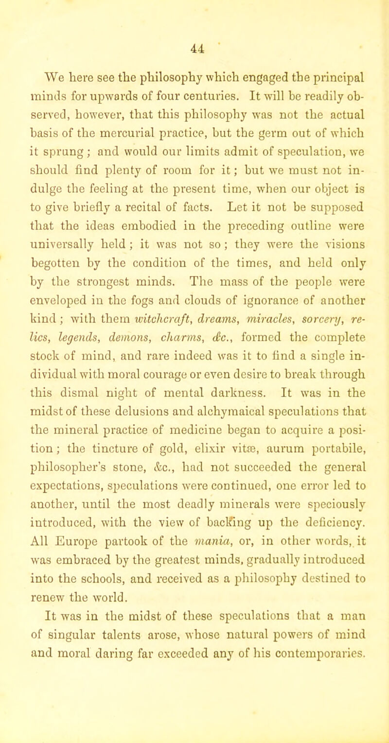 We here see the philosophy which engaged the principal minds for upwards of four centuries. It will be readily ob- served, however, that this philosophy was not the actual basis of the mercurial practice, but the germ out of which it sprung ; and would our limits admit of speculation, we should find plenty of room for it; hut we must not in- dulge the feeling at the present time, when our object is to give briefly a recital of facts. Let it not be supposed that the ideas embodied in the preceding outline were universally held ; it was not so; they were the visions begotten by the condition of the times, and held only by the strongest minds. The mass of the people were enveloped in the fogs and clouds of ignorance of another kind ; with them witchcraft, dreams, miracles, sorcery, re- lics, legends, demons, charms, doc., formed the complete stock of mind, and rare indeed was it to find a single in- dividual with moral courage or even desire to break through this dismal night of mental darkness. It was in the midst of these delusions and alchymaical speculations that the mineral practice of medicine began to acquire a posi- tion ; the tincture of gold, elixir vitae, aurum portabile, philosopher’s stone, &c., had not succeeded the general expectations, speculations were continued, one error led to another, until the most deadly minerals were speciously introduced, with the view of backing up the deficiency. All Europe partook of the mania, or, in other words, it was embraced by the greatest minds, gradually introduced into the schools, and received as a philosophy destined to renew the world. It was in the midst of these speculations that a man of singular talents arose, whose natural powers of mind and moral daring far exceeded any of his contemporaries.