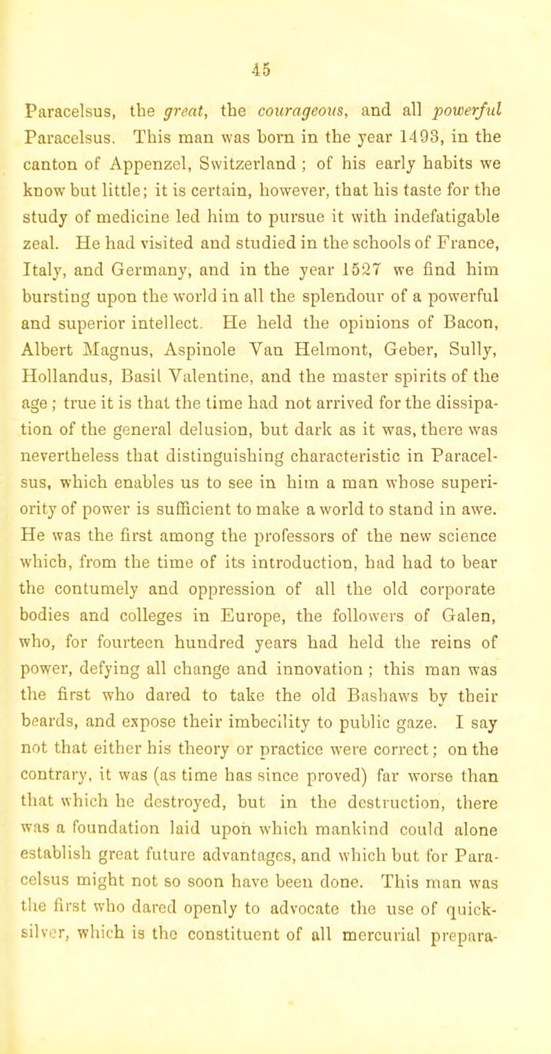 Paracelsus, the great, the courageous, and all powerful Paracelsus. This man was horn in the year 1493, in the canton of Appenzel, Switzerland ; of his early habits we know but little; it is certain, however, that his taste for the study of medicine led him to pursue it with indefatigable zeal. He had visited and studied in the schools of France, Italy, and Germany, and in the year 1527 we find him bursting upon the world in all the splendour of a powerful and superior intellect. He held the opinions of Bacon, Albert Magnus, Aspinole Van Helinont, Geber, Sully, Hollandus, Basil Valentine, and the master spirits of the age ; true it is that the time had not arrived for the dissipa- tion of the general delusion, but dark as it was, there was nevertheless that distinguishing characteristic in Paracel- sus, which enables us to see in him a man whose superi- ority of power is sufficient to make a world to stand in awre. He was the first among the professors of the new science which, from the time of its introduction, had had to bear the contumely and oppression of all the old corporate bodies and colleges in Europe, the followers of Galen, who, for fourteen hundred years had held the reins of power, defying all change and innovation ; this man was the first who dared to take the old Bashaws by their beards, and expose their imbecility to public gaze. I say not that either his theory or practice were correct; on the contrary, it was (as time has since proved) far worse than that which he destroyed, but in the destruction, there was a foundation laid upon which mankind could alone establish great future advantages, and which but for Para- celsus might not so soon have been done. This man was the first who dared openly to advocate the use of quick- silver, which is the constituent of all mercurial prepara-