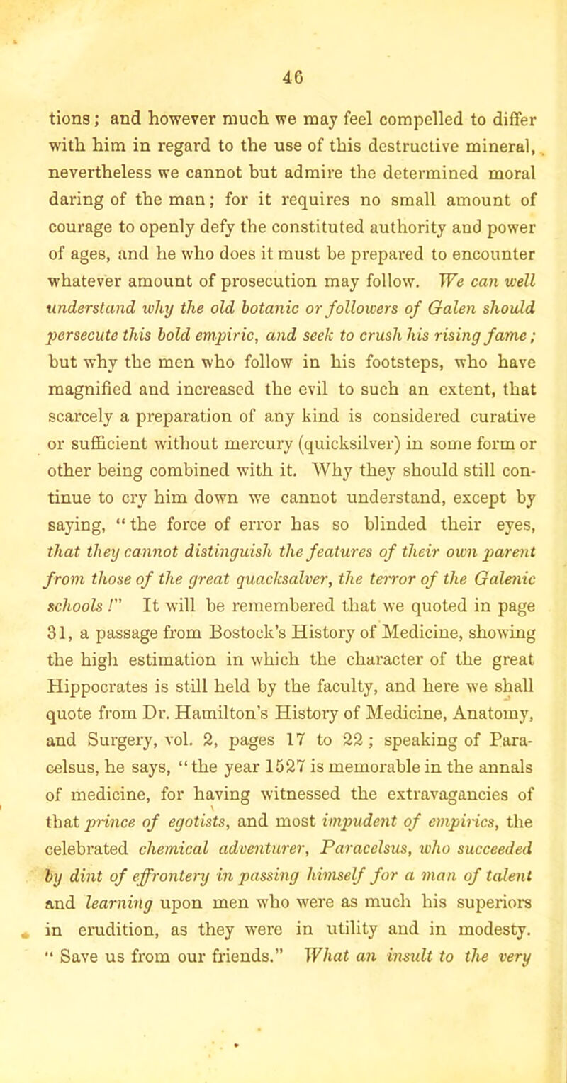 tions; and however much we may feel compelled to differ with him in regard to the use of this destructive mineral, nevertheless we cannot but admire the determined moral daring of the man; for it requires no small amount of courage to openly defy the constituted authority and power of ages, and he who does it must be prepared to encounter whatever amount of prosecution may follow. We can v:ell understand why the old botanic or followers of Galen should ■persecute this bold empiric, and seek to crush his rising fame ; but why the men who follow in his footsteps, who have magnified and increased the evil to such an extent, that scarcely a preparation of any kind is considered curative or sufficient without mercury (quicksilver) in some form or other being combined with it. Why they should still con- tinue to cry him down we cannot understand, except by saying, “ the force of error has so blinded their eyes, that they cannot distinguish the features of their own parent from those of the great quacksalver, the terror of the Galenic schools /” It will be remembered that we quoted in page 31, a passage from Bostock’s History of Medicine, showing the high estimation in which the character of the great Hippocrates is still held by the faculty, and here we shall quote from Dr. Hamilton’s History of Medicine, Anatomy, and Surgery, vol. 2, pages 17 to 22; speaking of Para- celsus, he says, “the year 1527 is memorable in the annals of medicine, for having witnessed the extravagancies of that prince of egotists, and most impudent of empirics, the celebrated chemical adventurer, Paracelsus, who succeeded by dint of effrontery in passing himself for a man of talent and learning upon men who W'ere as much his superiors in erudition, as they were in utility and in modesty. “ Save us from our friends.” What an insult to the very