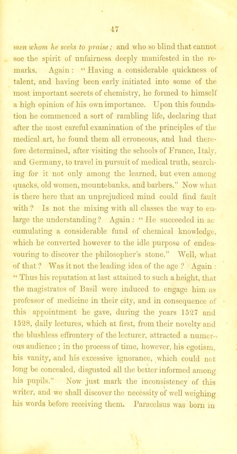 men whom he seeks to praise; and who so blind that cannot see the spirit of unfairness deeply manifested in the re- marks. Again : “ Having a considerable quickness of talent, and having been early initiated into some of the most important secrets of chemistry, he formed to himself a high opinion of his own importance. Upon this founda- tion he commenced a sort of rambling life, declaring that after the most careful examination of the principles of the medical art, he found them all erroneous, and had there- fore determined, after visiting the schools of France, Italy, and Germany, to travel in pursuit of medical truth, search- ing for it not only among the learned, but even among quacks, old women, mountebanks, and barbers.” Now what is there here that an unprejudiced mind could find fault with ? Is not the mixing with all classes the way to en- large the understanding? Again: “ He succeeded in ac cumulating a considerable fund of chemical knowledge, which he converted however to the idle purpose of endea- vouring to discover the philosopher’s stone.” Well, what of that? Was it not the leading idea of the age ? Again: “ Thus his reputation at last attained to such a height, that the magistrates of Basil were induced to engage him as professor of medicine in their city, and in consequence of this appointment he gave, during the years 1527 and 1528, daily lectures, which at first, from their novelty and the blushless effrontery of the lecturer, attracted a numer-. ous audience; in the process of time, however, his egotism, his vanity, and his excessive ignorance, which could not long be concealed, disgusted all the better informed among his pupils.” Now just mark the inconsistency of this writer, and we shall discover the necessity of well weighing his words before receiving them. Paracelsus was bom in