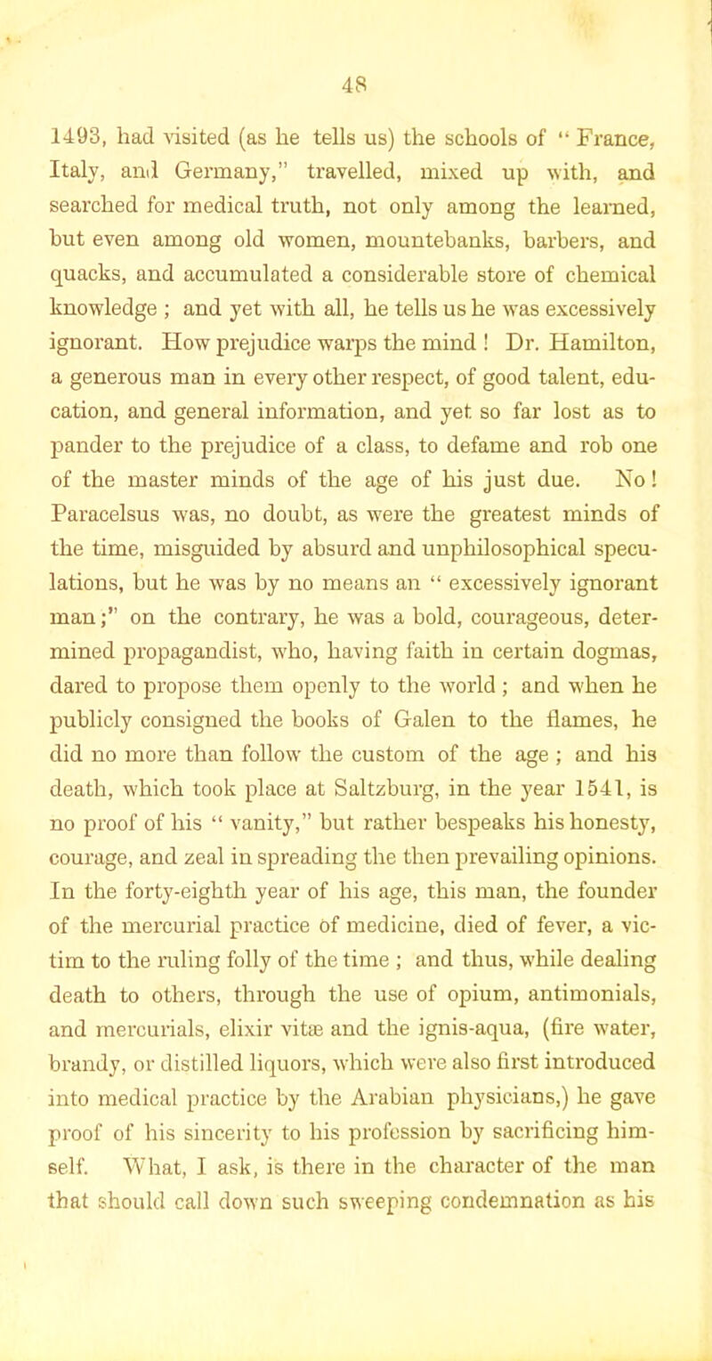 1493, had visited (as he tells us) the schools of “ France, Italy, and Germany,” travelled, mixed up with, and searched for medical truth, not only among the learned, hut even among old women, mountebanks, barbers, and quacks, and accumulated a considerable store of chemical knowledge ; and yet with all, he tells us he was excessively ignorant. How prejudice warps the mind ! Dr. Hamilton, a generous man in every other respect, of good talent, edu- cation, and general information, and yet so far lost as to pander to the prejudice of a class, to defame and rob one of the master minds of the age of his just due. No! Paracelsus was, no doubt, as were the greatest minds of the time, misguided by absurd and unphilosophical specu- lations, but he was by no means an “ excessively ignorant manon the contrary, he was a bold, courageous, deter- mined propagandist, who, having faith in certain dogmas, dared to propose them openly to the world ; and when he publicly consigned the books of Galen to the flames, he did no more than follow the custom of the age ; and his death, which took place at Saltzburg, in the year 1541, is no proof of his “ vanity,” but rather bespeaks his honesty, courage, and zeal in spreading the then prevailing opinions. In the forty-eighth year of his age, this man, the founder of the mercurial practice Of medicine, died of fever, a vic- tim to the ruling folly of the time ; and thus, while dealing death to others, through the use of opium, antimonials, and mercurials, elixir vitse and the ignis-aqua, (fire water, brandy, or distilled liquors, which were also first introduced into medical practice by the Arabian physicians,) he gave proof of his sincerity to his profession by sacrificing him- self. What, I ask, is there in the character of the man that should call down such sweeping condemnation as his