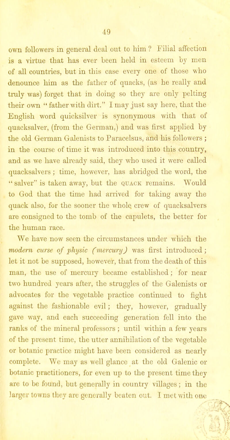 own followers in general deal out to him ? Filial affection is a virtue that has ever been held in esteem by men of all countries, but in this case every one of those who denounce him as the father of quacks, (as he really and truly was) forget that in doing so they are only pelting their own “ father with dirt.” I may just say here, that the English word quicksilver is synonymous with that of quacksalver, (from the German,) and was first applied by the old German Galenists to Paracelsus, and his followers ; in the course of time it was introduced into this country, and as we have already said, they who used it w’ere called quacksalvers ; time, however, has abridged the w'ord, the “ salver” is taken away, but the quack remains. Would to God that the time had arrived for taking aw'ay the quack also, for the sooner the w'hole. crew of quacksalvers are consigned to the tomb of the capulets, the better for the human race. We have nowT seen the circumstances under which the modern curse of physic (mercury) was first introduced; let it not be supposed, however, that from the death of this man, the use of mercury became established; for near two hundred years after, the struggles of the Galenists or advocates for the vegetable practice continued to fight against the fashionable evil; they, however, gradually gave way, and each succeeding generation fell into the ranks of the mineral professors ; until within a few years of the present time, the utter annihilation of the vegetable or botanic practice might have been considered as nearly complete. We may as well glance at the old Galenic or botanic practitioners, for even up to the present time they are to be found, but generally in country villages; in the larger towns they arc generally beaten out. I met with one