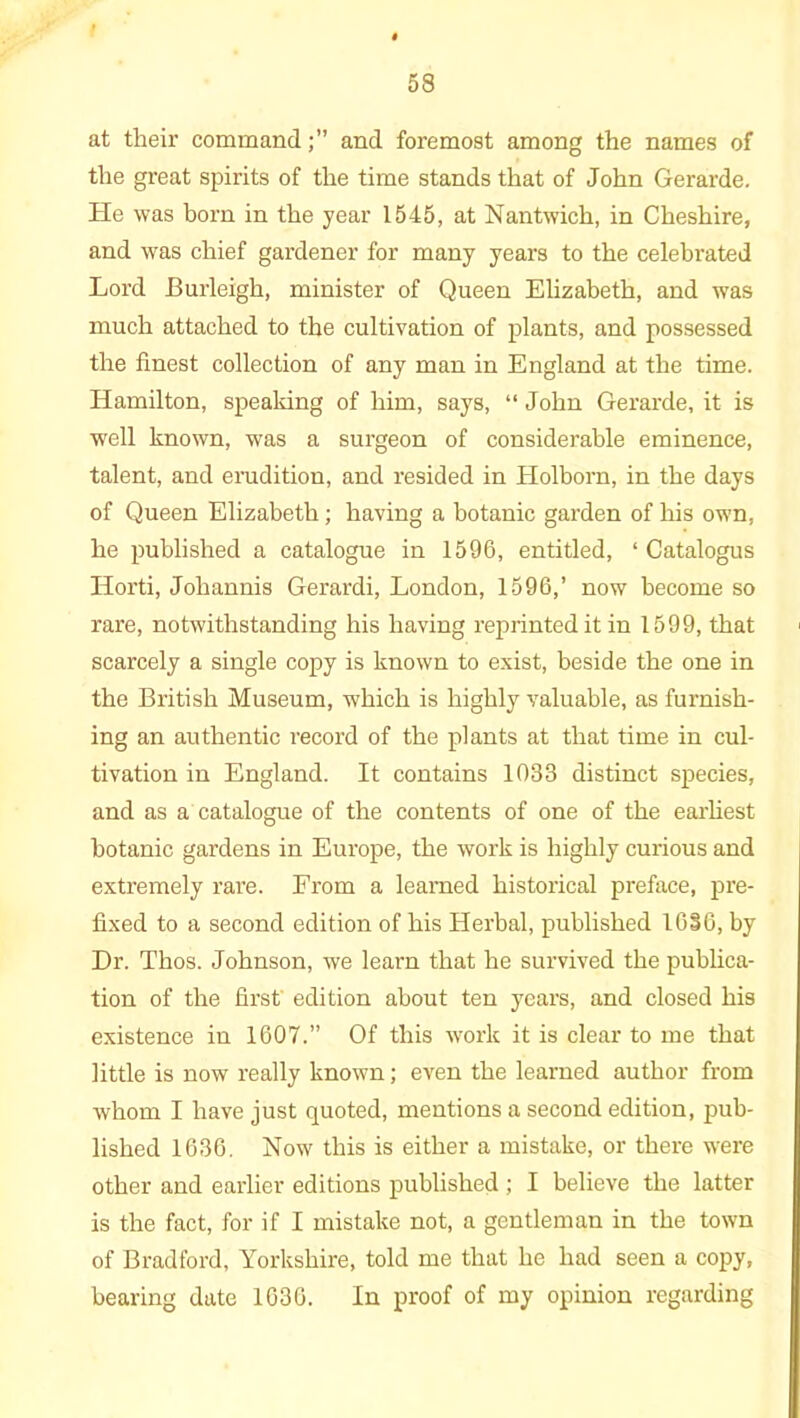 at their commandand foremost among the names of the great spirits of the time stands that of John Gerarde. He was bom in the year 1545, at Nantwich, in Cheshire, and was chief gardener for many years to the celebrated Lord Burleigh, minister of Queen Elizabeth, and was much attached to the cultivation of plants, and possessed the finest collection of any man in England at the time. Hamilton, speaking of him, says, “ John Gerarde, it is well known, was a surgeon of considerable eminence, talent, and erudition, and resided in Holborn, in the days of Queen Elizabeth ; having a botanic garden of his own, he published a catalogue in 1596, entitled, ‘ Catalogus Horti, Johannis Gerardi, London, 1596,’ now become so rare, notwithstanding his having reprinted it in 1599, that scarcely a single copy is known to exist, beside the one in the British Museum, which is highly valuable, as furnish- ing an authentic record of the plants at that time in cul- tivation in England. It contains 1033 distinct species, and as a catalogue of the contents of one of the earliest botanic gardens in Europe, the work is highly curious and extremely rare. From a learned historical preface, pre- fixed to a second edition of his Herbal, published 1636, by Dr. Thos. Johnson, we learn that he survived the publica- tion of the first edition about ten years, and closed his existence in 1607.” Of this work it is clear to me that little is now really known; even the learned author from whom I have just quoted, mentions a second edition, pub- lished 1636. Now this is either a mistake, or there were other and earlier editions published ; I believe the latter is the fact, for if I mistake not, a gentleman in the town of Bradford, Yorkshire, told me that he had seen a copy, bearing date 1636. In proof of my opinion regarding