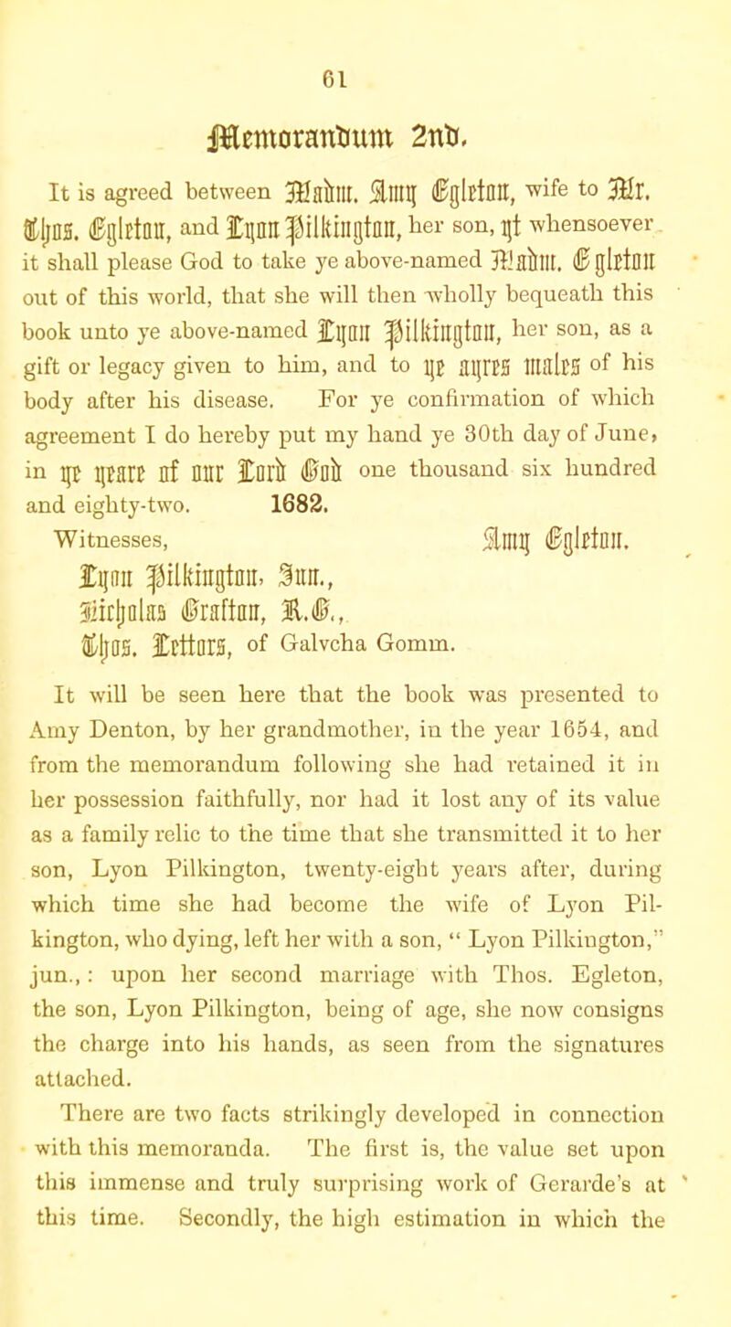 Jftemorantmm 2nti. It is agreed between Jtfakllt. ^nil( (Sglftntt, to ffljjns. (Bglltnn, and fpn'pilkingtnu, her son, gt whensoever it shall please God to take ye above-named jliflllllt. ® glttOU out of this world, that she will then wholly bequeath this book unto ye above-named £pn ^ilkingtDU, her son, as a gift or legacy given to him, and to p aiJIBS HbllcS of his body after his disease. For ye confirmation of which agreement I do hereby put my hand ye 30th day of June, in p part nf nur 3Cait ®Dil one thousand six hundred and eighty-two. 1682. Witnesses, Ming ®gljtl]![. £pu filkingtaii, Star., Siitljalas fraftan, 21®,, 3DrttarS, of Galvcha Gomm. It will be seen here that the book was presented to Amy Denton, by her grandmother, in the year 1654, and from the memorandum following she had retained it in her possession faithfully, nor had it lost any of its value as a family relic to the time that she transmitted it to her son, Lyon Pilkington, twenty-eight years after, during which time she had become the wife of Lyon Pil- kington, who dying, left her with a son, “ Lyon Pilkington,” jun.,: upon her second marriage with Thos. Egleton, the son, Lyon Pilkington, being of age, she now consigns the charge into his hands, as seen from the signatures attached. There are two facts strikingly developed in connection with this memoranda. The first is, the value set upon this immense and truly surprising work of Gerarde’s at this time. Secondly, the high estimation in which the