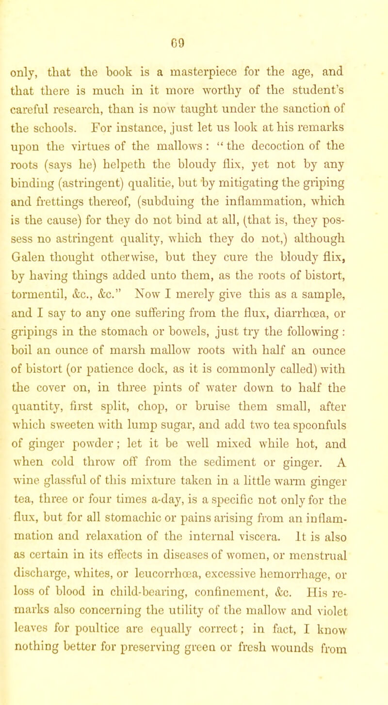 only, that the book is a masterpiece for the age, and that there is much in it more worthy of the student’s careful research, than is now taught under the sanction of the schools. For instance, just let us look at his remarks upon the virtues of the mallows : “ the decoction of the roots (says he) helpeth the bloudy flix, yet not by any binding (astringent) qualitie, but by mitigating the griping and frettings thereof, (subduing the inflammation, which is the cause) for they do not bind at all, (that is, they pos- sess no astringent quality, which they do not,) although Galen thought otherwise, but they cure the bloudy flix, by having things added unto them, as the roots of bistort, tormentil, &c., &c.” Now I merely give this as a sample, and I say to any one suffering from the flux, diarrhoea, or gripings in the stomach or bowels, just try the following : boil an ounce of marsh mallow roots with half an ounce of bistort (or patience dock, as it is commonly called) with the cover on, in three pints of water down to half the quantity, first split, chop, or bruise them small, after which sweeten with lump sugar, and add two tea spoonfuls of ginger powder ; let it be well mixed while hot, and when cold throw off from the sediment or ginger. A wine glassful of this mixture taken in a little warm ginger tea, three or four times a-day, is a specific not only for the flux, but for all stomachic or pains arising from an inflam- mation and relaxation of the internal viscera. It is also as certain in its effects in diseases of women, or menstrual discharge, whites, or leucorrhcea, excessive hemorrhage, or loss of blood in child-bearing, confinement, &c. His re- marks also concerning the utility of the mallow and violet leaves for poultice are equally correct; in fact, I know nothing better for preserving green or fresh wounds from