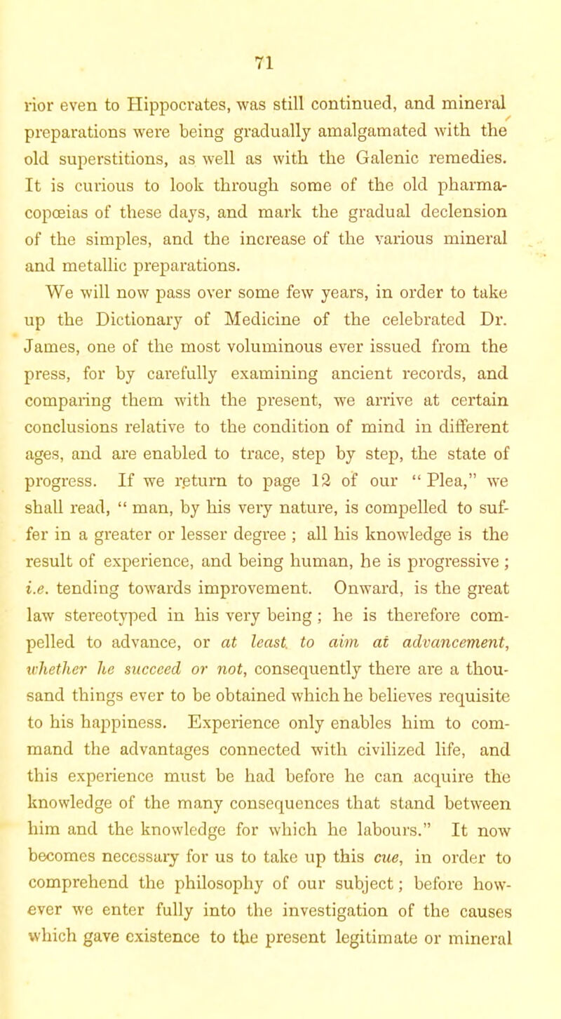 rior even to Hippocrates, was still continued, and mineral preparations were being gradually amalgamated with the old superstitions, as well as with the Galenic remedies. It is curious to look through some of the old pharma- copoeias of these days, and mark the gradual declension of the simples, and the increase of the various mineral and metallic preparations. We will now pass over some few years, in order to take up the Dictionary of Medicine of the celebrated Dr. James, one of the most voluminous ever issued from the press, for by carefully examining ancient records, and comparing them with the present, we arrive at certain conclusions relative to the condition of mind in different ages, and are enabled to trace, step by step, the state of progress. If we r.eturn to page 12 of our “Plea,” we shall read, “ man, by his very nature, is compelled to suf- fer in a greater or lesser degree ; all his lcnowdedge is the result of experience, and being human, he is progressive ; i.e. tending towards improvement. Onward, is the great law stereotyped in his very being; he is therefore com- pelled to advance, or at least, to aim at advancement, whether he succeed or not, consequently there are a thou- sand things ever to be obtained which he believes requisite to his happiness. Experience only enables him to com- mand the advantages connected with civilized life, and this experience must be had before he can acquire the knowledge of the many consequences that stand between him and the knowledge for which he labours.” It now becomes necessary for us to take up this cue, in order to comprehend the philosophy of our subject; before how- ever we enter fully into the investigation of the causes which gave existence to the present legitimate or mineral