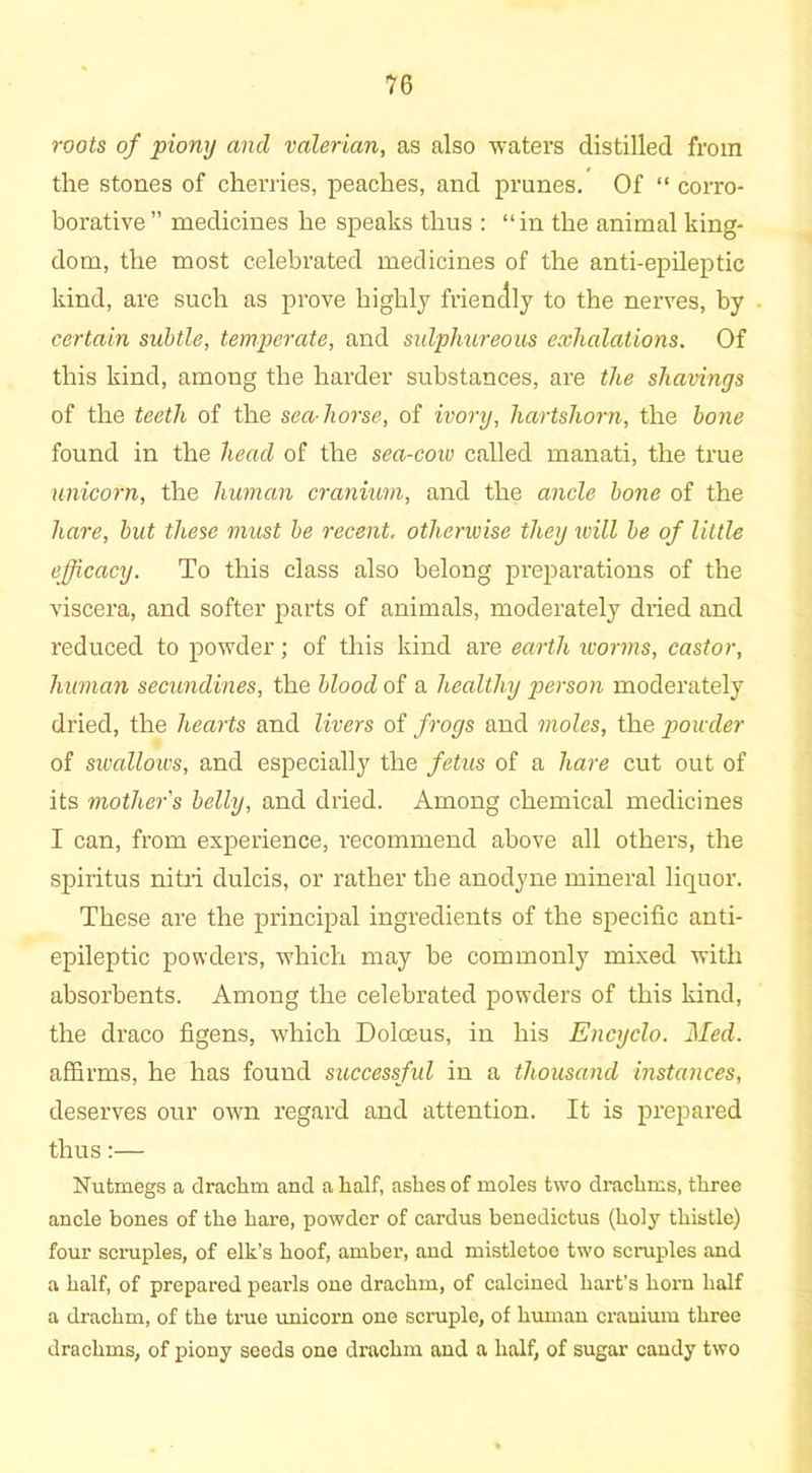 roots of piony and valerian, as also waters distilled from the stones of cherries, peaches, and prunes. Of “ corro- borative ” medicines he speaks thus : “in the animal king- dom, the most celebrated medicines of the anti-epileptic kind, are such as prove highly friendly to the nerves, by certain subtle, temperate, and sulphureous exhalations. Of this kind, among the harder substances, are the shavings of the teeth of the sea horse, of ivory, hartshorn, the bone found in the head of the sea-coiv called manati, the true unicorn, the human cranium, and the ancle bone of the hare, but these must be recent, otherwise they will be of little efficacy. To this class also belong preparations of the viscera, and softer parts of animals, moderately dried and reduced to powder; of this kind are earth worms, castor, human secundines, the blood of a healthy person moderately dried, the hearts and livers of frogs and moles, the powder of sivallows, and especially the fetus of a hare cut out of its mother's belly, and dried. Among chemical medicines I can, from experience, recommend above all others, the spiritus nitri dulcis, or rather the anodyne mineral liquor. These are the principal ingredients of the specific anti- epileptic powders, which may be commonly mixed with absorbents. Among the celebrated powders of this kind, the draco figens, which Doloeus, in his Encyclo. Med. affirms, he has found successful in a thousand instances, deserves our own regard and attention. It is prepared thus:— Nutmegs a drachm and a half, ashes of moles two drachms, three ancle bones of the hare, powder of cardus benedictus (holy thistle) four scruples, of elk’s hoof, amber, and mistletoe two scruples and a half, of prepared pearls one drachm, of calcined hart’s horn half a drachm, of the true unicorn one scruple, of human cranium three drachms, of piony seeds one drachm and a half, of sugar candy two