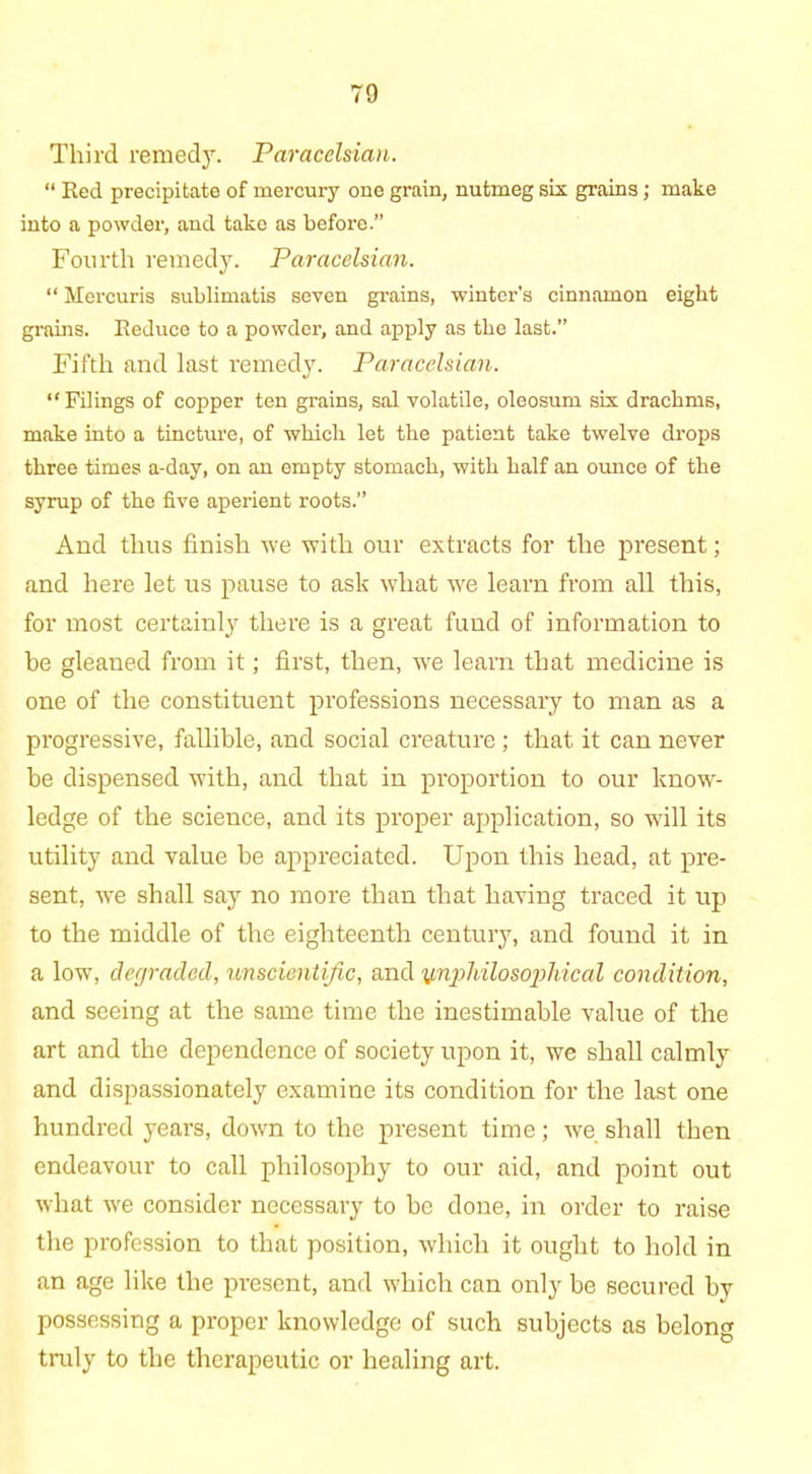 Third remedy. Paracelsian. “ Red precipitate of mercury one grain, nutmeg six grains ; make into a powder, and take as before.” Fourth remedy. Paracelsian. “ Mercuris sublimatis seven grains, winter's cinnamon eight grains. Reduce to a powder, and apply as the last.” Fifth and last remedy. Paracelsian. “ Filings of copper ten grains, sal volatile, oleosum six drachms, make into a tincture, of which let the patient take twelve drops three times a-day, on an empty stomach, with half an ounce of the syrup of the five aperient roots.” And thus finish we with our extracts for the jmesent; and here let us pause to ask what we learn from all this, for most certainly there is a great fund of information to be gleaned from it; first, then, wre learn that medicine is one of the constituent professions necessary to man as a progressive, fallible, and social creature; that it can never be dispensed with, and that in proportion to our know- ledge of the science, and its proper application, so will its utility and value be appreciated. Upon this head, at pre- sent, we shall say no more than that having traced it up to the middle of the eighteenth century, and found it in a low, degraded, unscientific, and ipiphilosophical condition, and seeing at the same time the inestimable value of the art and the dependence of society upon it, we shall calmly and dispassionately examine its condition for the last one hundred years, down to the present time; we shall then endeavour to call philosophy to our aid, and point out what we consider necessary to be done, in order to raise the profession to that position, which it ought to hold in an age like the present, and which can only be secured by possessing a proper knowledge of such subjects as belong truly to the therapeutic or healing art.