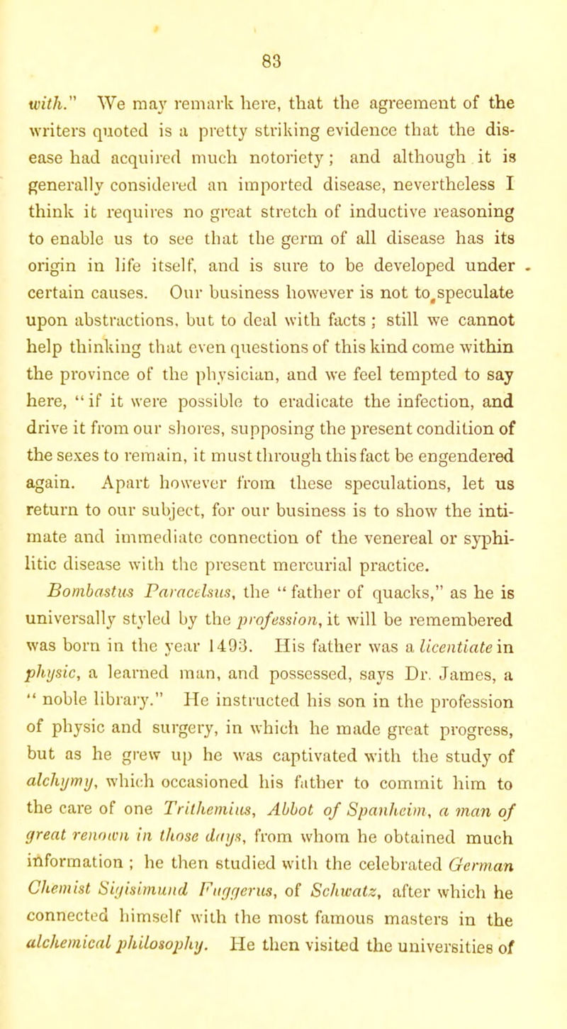 with. We may remark here, that the agreement of the writers quoted is a pretty striking evidence that the dis- ease had acquired much notoriety; and although it is generally considered an imported disease, nevertheless I think it requires no great stretch of inductive reasoning to enable us to see that the germ of all disease has its origin in life itself, and is sure to be developed under . certain causes. Our business however is not totspeculate upon abstractions, but to deal with facts ; still we cannot help thinking that even questions of this kind come within the province of the physician, and we feel tempted to say here, “ if it were possible to eradicate the infection, and drive it from our shores, supposing the present condition of the sexes to remain, it must through this fact be engendered again. Apart however from these speculations, let us return to our subject, for our business is to show the inti- mate and immediate connection of the venereal or syphi- litic disease with the present mercurial practice. Bomhastus Paracelsus, the “ father of quacks,” as he is universally styled by the profession, it will be remembered was born in the year 1493. His father was a licentiate in physic, a learned man, and possessed, says Dr. James, a “ noble library.” He instructed his son in the profession of physic and surgery, in which he made great progress, but as he grew up he was captivated with the study of alcliymy, which occasioned his father to commit him to the care of one Trithemias, Abbot of Spanheim, a man of great renown in those days, from whom he obtained much information ; he then studied with the celebrated German Chemist Siyisimund Fuggerus, of Schwatz, after which he connected himself with the most famous masters in the alchemical philosophy. He then visited the universities of