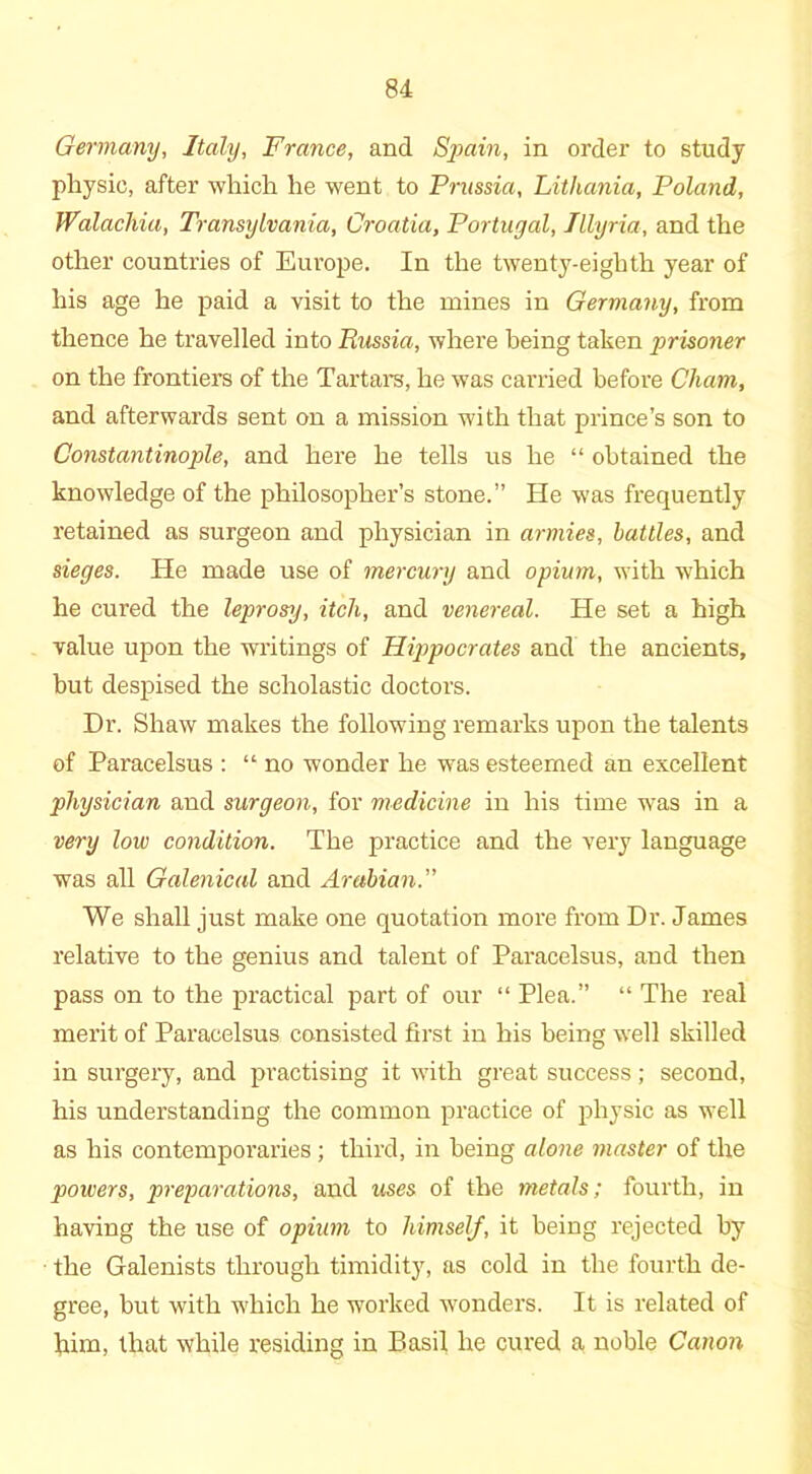 Germany, Italy, France, and Spain, in order to study physic, after which he went to Prussia, Lithania, Poland, Walachia, Transylvania, Croatia, Portugal, Illyria, and the other countries of Europe. In the twenty-eighth year of his age he paid a visit to the mines in Germany, from thence he travelled into Russia, where being taken prisoner on the frontiers of the Tartars, he was carried before Cham, and afterwards sent on a mission with that prince’s son to Constantinople, and here he tells us he “ obtained the knowledge of the philosopher’s stone.” He was frequently retained as surgeon and physician in armies, battles, and sieges. He made use of mercury and opium, with which he cured the leprosy, itch, and venereal. He set a high value upon the writings of Hippocrates and the ancients, but despised the scholastic doctors. Dr. Shaw makes the following remarks upon the talents of Paracelsus : “ no wonder he was esteemed an excellent physician and surgeon, for medicine in his time was in a very low condition. The practice and the very language was all Galenical and Arabian.” We shall just make one quotation more from Dr. James relative to the genius and talent of Paracelsus, and then pass on to the practical part of our “ Plea.” “ The real merit of Paracelsus consisted first in his being well skilled in surgery, and practising it with great success; second, his understanding the common practice of physic as well as his contemporaries ; third, in being alone master of the powers, preparations, and uses of the metals; fourth, in having the use of opium to himself, it being rejected by the Galenists through timidity, as cold in the fourth de- gree, but with which he worked wonders. It is related of him, that while residing in Basil he cured a noble Canon