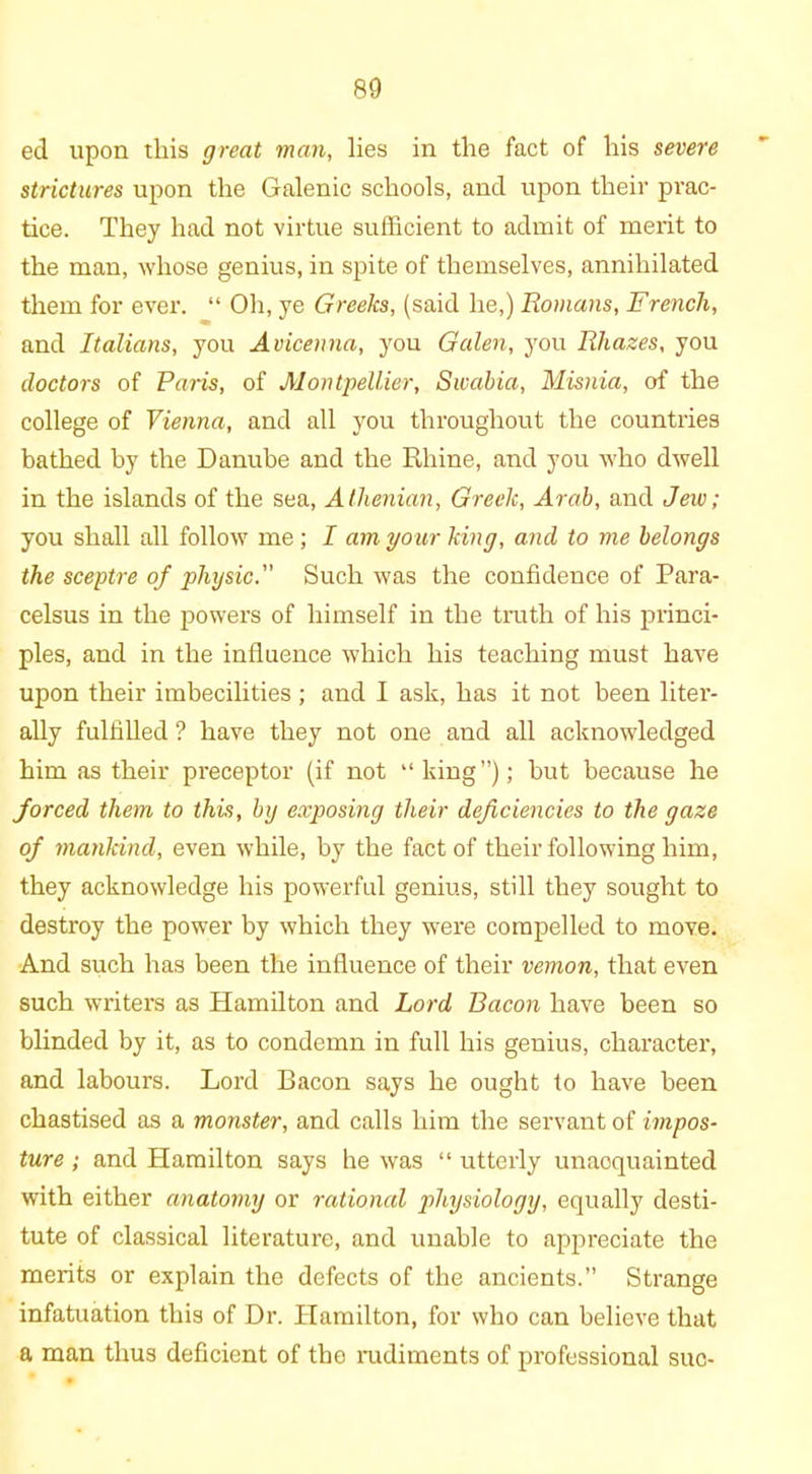 ed upon this great man, lies in the fact of his severe strictures upon the Galenic schools, and upon their prac- tice. They had not virtue sufficient to admit of merit to the man, whose genius, in spite of themselves, annihilated them for ever. “ Oh, ye Greeks, (said he,) Romans, French, and Italians, you Avicenna, you Galen, you Rliazes, you doctors of Paris, of Montpellier, Swabia, Misnia, of the college of Vienna, and all you throughout the countries bathed by the Danube and the Rhine, and you who dwell in the islands of the sea, Athenian, Greek, Arab, and Jew; you shall all follow me; I am your king, and to me belongs the sceptre of physic. Such was the confidence of Para- celsus in the powers of himself in the truth of his princi- ples, and in the influence which his teaching must have upon their imbecilities ; and I ask, has it not been liter- ally fulfilled ? have they not one and all acknowledged him as their preceptor (if not “king”); but because he forced them to this, by exposing their deficiencies to the gaze of mankind, even while, by the fact of their following him, they acknowledge his powerful genius, still they sought to destroy the power by which they were compelled to move. And such has been the influence of their vemon, that even such writers as Hamilton and Lord Bacon have been so blinded by it, as to condemn in full his genius, character, and labours. Lord Bacon says he ought to have been chastised as a monster, and calls him the servant of impos- ture ; and Hamilton says he was “ utterly unaoquainted with either anatomy or rational physiology, equally desti- tute of classical literature, and unable to appreciate the merits or explain the defects of the ancients.” Strange infatuation this of Dr. Hamilton, for who can believe that a man thus deficient of the rudiments of professional sue-