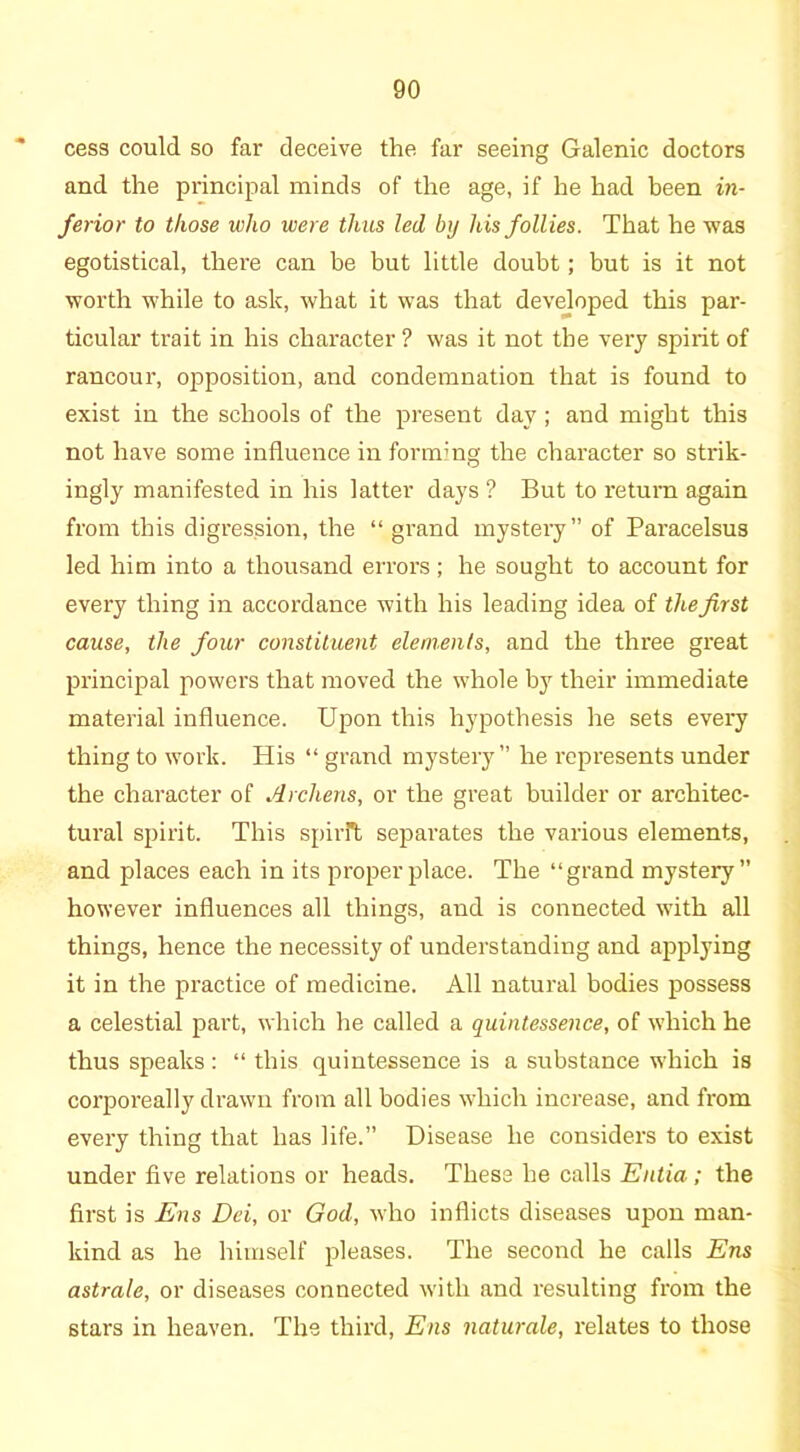 cess could so far deceive the far seeing Galenic doctors and the principal minds of the age, if he had been in- ferior to those who were thus led by his follies. That he was egotistical, there can be but little doubt; but is it not worth while to ask, what it was that developed this pax-- ticular trait in his character ? was it not the very spirit of rancoui', opposition, and condemnation that is found to exist in the schools of the present day; and might this not have some influence in forming the character so sti*ik- ingly manifested in his latter days ? But to return again from this digression, the “ grand mystery” of Paracelsus led him into a thousand errors; he sought to account for every thing in accordance with his leading idea of the first cause, the four constituent elements, and the three great pi’incipal powers that moved the whole by their immediate material influence. Upon this hypothesis he sets every thing to work. His “ grand mystery” he represents under the character of Archens, or the great builder or architec- tural spirit. This spirit separates the various elements, and places each in its proper place. The “grand mystery” however influences all things, and is connected with all things, hence the necessity of understanding and applying it in the practice of medicine. All natural bodies possess a celestial part, which he called a quintessence, of which he thus speaks : “ this quintessence is a substance which is corporeally drawn from all bodies which increase, and from every thing that has life.” Disease he considers to exist under five relations or heads. These he calls Eutia; the first is Ens Dei, or God, who inflicts diseases upon man- kind as he himself pleases. The second he calls Ens astrale, or diseases connected with and resulting from the stars in heaven. The third, Ens naturale, relates to those