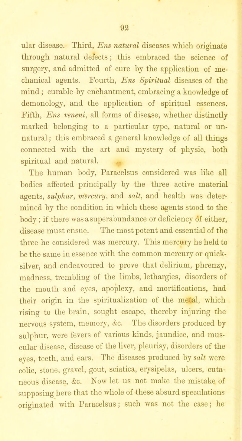 ular disease. Third, Ens natural diseases which originate through natural defects; this embraced the science of surgery, and admitted of cure by the application of me- chanical agents. Fourth, Ens Sjnritual diseases of the mind; curable by enchantment, embracing a knowledge of demonology, and the application of spiritual essences. Fifth, Ens veneni, all forms of disease, whether distinctly marked belonging to a particular type, natural or un- natural ; this embraced a general knowledge of all things connected with the art and mystery of physic, both spiritual and natural. The human body, Paracelsus considered was like all bodies affected principally by the three active material agents, sulphur, mercury, and salt, and health was deter- mined by the condition in which these agents stood to the body ; if there was a superabundance or deficiency of either, disease must ensue. The most potent and essential of the three he considered was mercury. This mercury he held to be the same in essence with the common mercury or quick- silver, and endeavoured to prove that delirium, phrenzy, madness, trembling of the limbs, lethargies, disorders of the mouth and eyes, apoplexy, and mortifications, had their origin in the spiritualization of the metal, which rising to the brain, sought escape, thereby injuring the nervous system, memory, &c. The disorders produced by sulphur, were fevers of various kinds, jaundice, and mus- cular disease, disease of the liver, pleurisy, disorders of the eyes, teeth, and ears. The diseases produced by salt were colic, stone, gravel, gout, sciatica, erysipelas, ulcers, cuta- neous disease, &c. Now let us not make the mistake of supposing here that the whole of these absurd speculations originated with Paracelsus; such was not the case; he